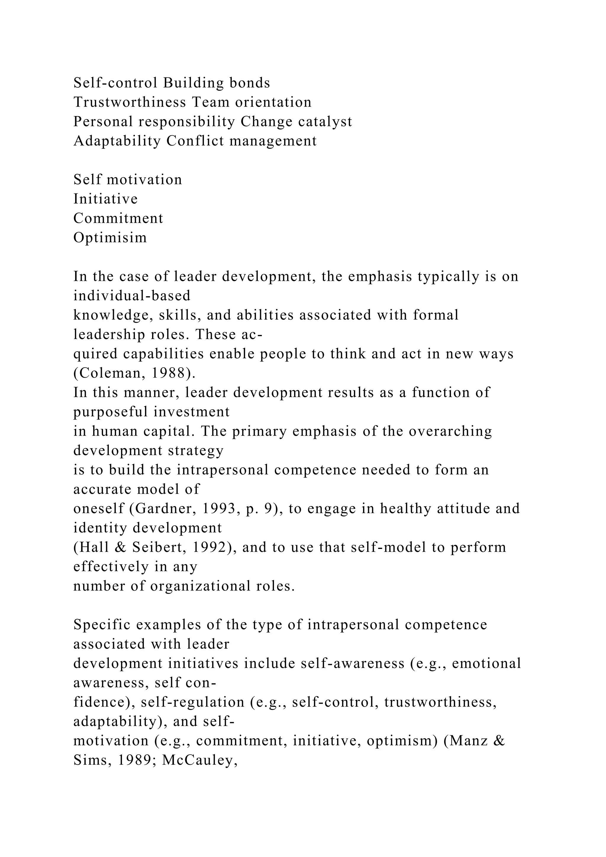 Self-control Building bonds
Trustworthiness Team orientation
Personal responsibility Change catalyst
Adaptability Conflict management
Self motivation
Initiative
Commitment
Optimisim
In the case of leader development, the emphasis typically is on
individual-based
knowledge, skills, and abilities associated with formal
leadership roles. These ac-
quired capabilities enable people to think and act in new ways
(Coleman, 1988).
In this manner, leader development results as a function of
purposeful investment
in human capital. The primary emphasis of the overarching
development strategy
is to build the intrapersonal competence needed to form an
accurate model of
oneself (Gardner, 1993, p. 9), to engage in healthy attitude and
identity development
(Hall & Seibert, 1992), and to use that self-model to perform
effectively in any
number of organizational roles.
Specific examples of the type of intrapersonal competence
associated with leader
development initiatives include self-awareness (e.g., emotional
awareness, self con-
fidence), self-regulation (e.g., self-control, trustworthiness,
adaptability), and self-
motivation (e.g., commitment, initiative, optimism) (Manz &
Sims, 1989; McCauley,
 