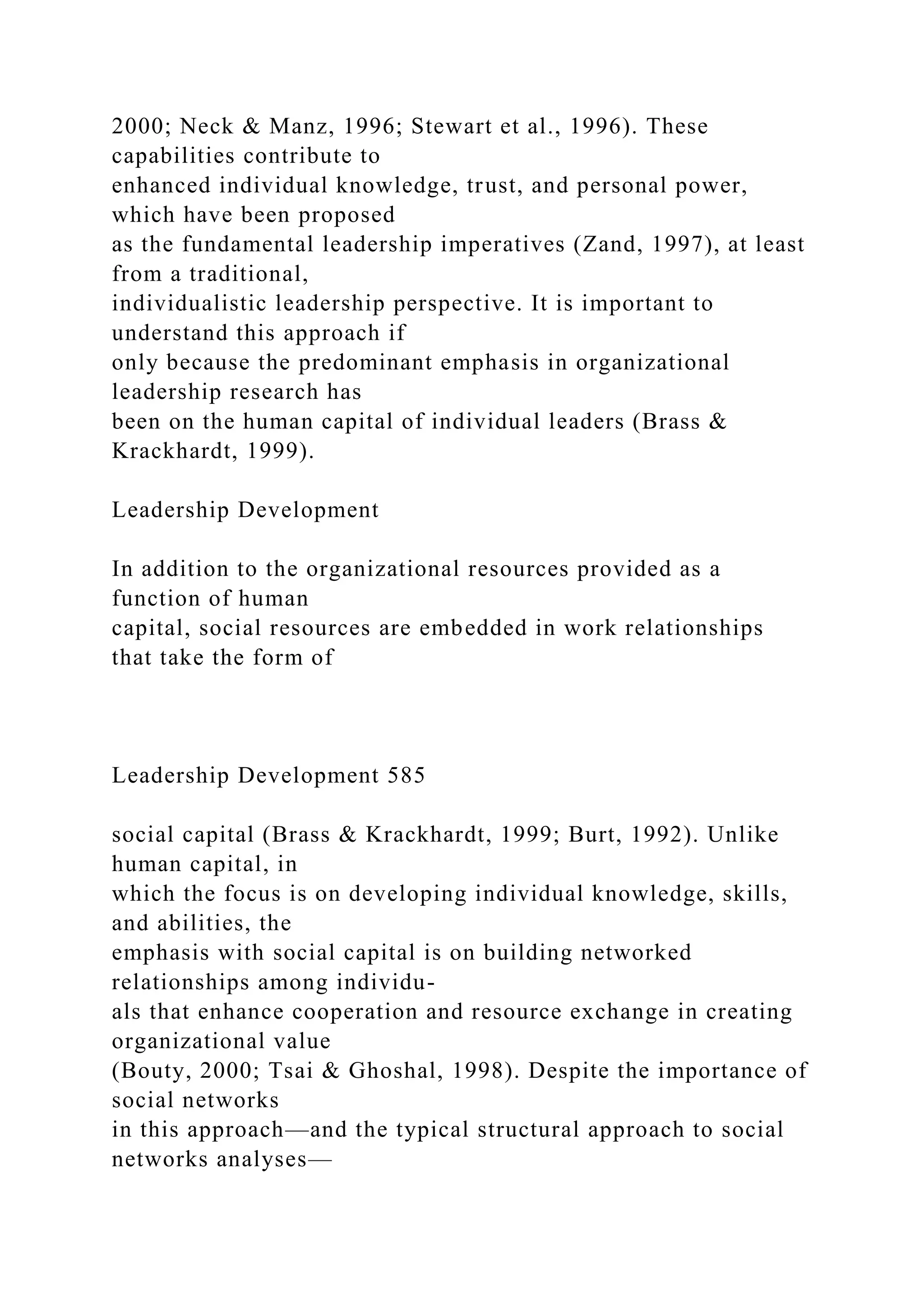 2000; Neck & Manz, 1996; Stewart et al., 1996). These
capabilities contribute to
enhanced individual knowledge, trust, and personal power,
which have been proposed
as the fundamental leadership imperatives (Zand, 1997), at least
from a traditional,
individualistic leadership perspective. It is important to
understand this approach if
only because the predominant emphasis in organizational
leadership research has
been on the human capital of individual leaders (Brass &
Krackhardt, 1999).
Leadership Development
In addition to the organizational resources provided as a
function of human
capital, social resources are embedded in work relationships
that take the form of
Leadership Development 585
social capital (Brass & Krackhardt, 1999; Burt, 1992). Unlike
human capital, in
which the focus is on developing individual knowledge, skills,
and abilities, the
emphasis with social capital is on building networked
relationships among individu-
als that enhance cooperation and resource exchange in creating
organizational value
(Bouty, 2000; Tsai & Ghoshal, 1998). Despite the importance of
social networks
in this approach—and the typical structural approach to social
networks analyses—
 