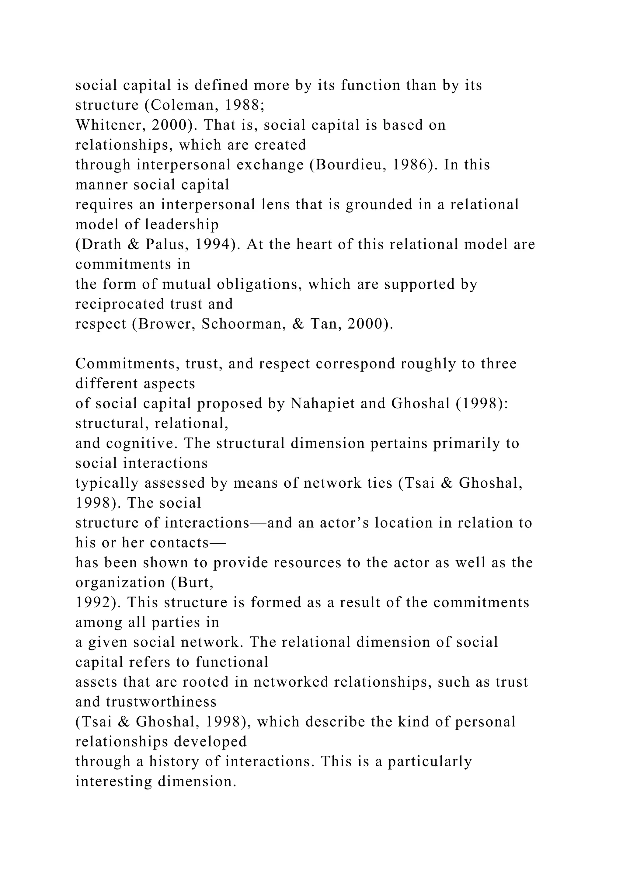 social capital is defined more by its function than by its
structure (Coleman, 1988;
Whitener, 2000). That is, social capital is based on
relationships, which are created
through interpersonal exchange (Bourdieu, 1986). In this
manner social capital
requires an interpersonal lens that is grounded in a relational
model of leadership
(Drath & Palus, 1994). At the heart of this relational model are
commitments in
the form of mutual obligations, which are supported by
reciprocated trust and
respect (Brower, Schoorman, & Tan, 2000).
Commitments, trust, and respect correspond roughly to three
different aspects
of social capital proposed by Nahapiet and Ghoshal (1998):
structural, relational,
and cognitive. The structural dimension pertains primarily to
social interactions
typically assessed by means of network ties (Tsai & Ghoshal,
1998). The social
structure of interactions—and an actor’s location in relation to
his or her contacts—
has been shown to provide resources to the actor as well as the
organization (Burt,
1992). This structure is formed as a result of the commitments
among all parties in
a given social network. The relational dimension of social
capital refers to functional
assets that are rooted in networked relationships, such as trust
and trustworthiness
(Tsai & Ghoshal, 1998), which describe the kind of personal
relationships developed
through a history of interactions. This is a particularly
interesting dimension.
 