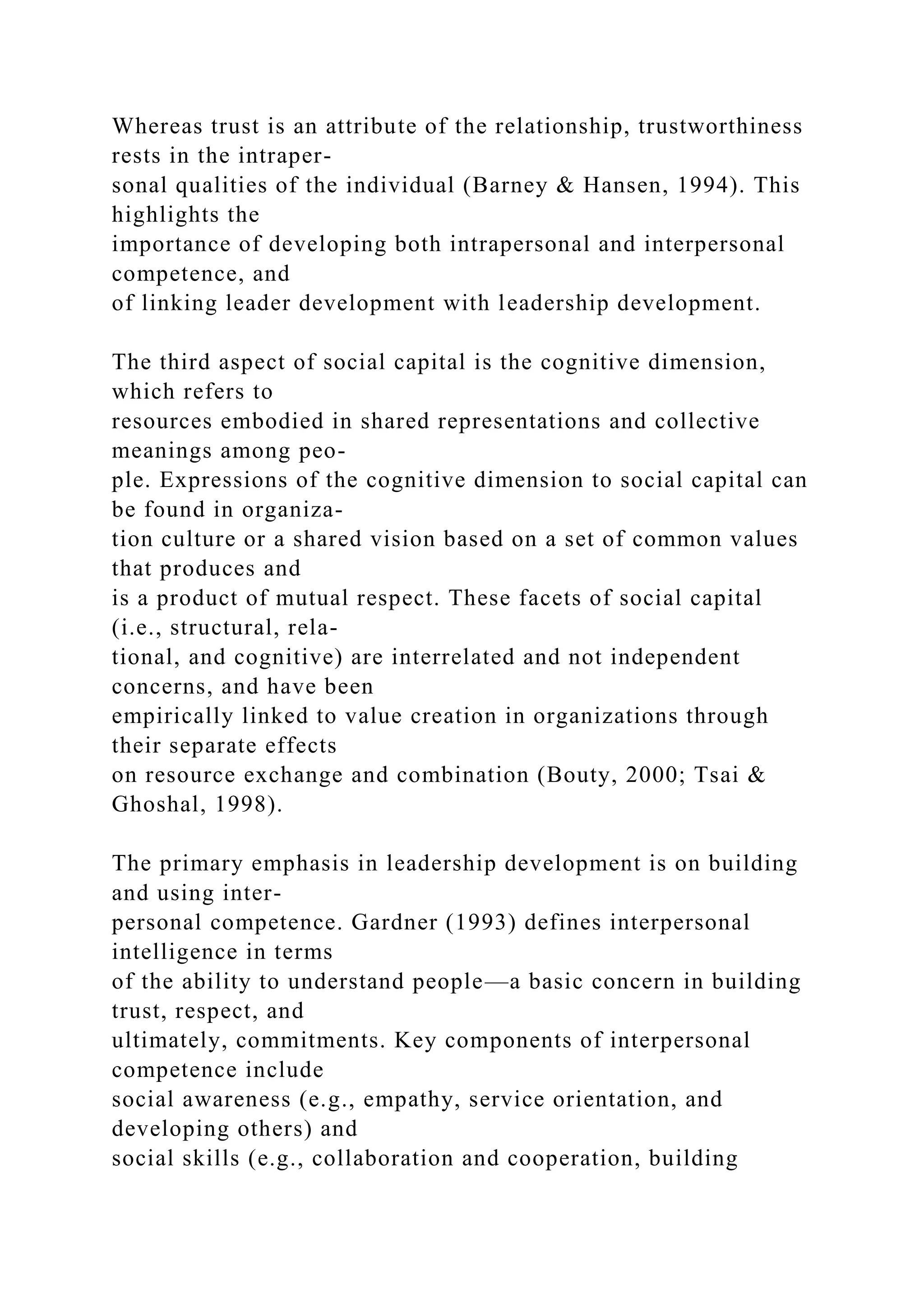 Whereas trust is an attribute of the relationship, trustworthiness
rests in the intraper-
sonal qualities of the individual (Barney & Hansen, 1994). This
highlights the
importance of developing both intrapersonal and interpersonal
competence, and
of linking leader development with leadership development.
The third aspect of social capital is the cognitive dimension,
which refers to
resources embodied in shared representations and collective
meanings among peo-
ple. Expressions of the cognitive dimension to social capital can
be found in organiza-
tion culture or a shared vision based on a set of common values
that produces and
is a product of mutual respect. These facets of social capital
(i.e., structural, rela-
tional, and cognitive) are interrelated and not independent
concerns, and have been
empirically linked to value creation in organizations through
their separate effects
on resource exchange and combination (Bouty, 2000; Tsai &
Ghoshal, 1998).
The primary emphasis in leadership development is on building
and using inter-
personal competence. Gardner (1993) defines interpersonal
intelligence in terms
of the ability to understand people—a basic concern in building
trust, respect, and
ultimately, commitments. Key components of interpersonal
competence include
social awareness (e.g., empathy, service orientation, and
developing others) and
social skills (e.g., collaboration and cooperation, building
 