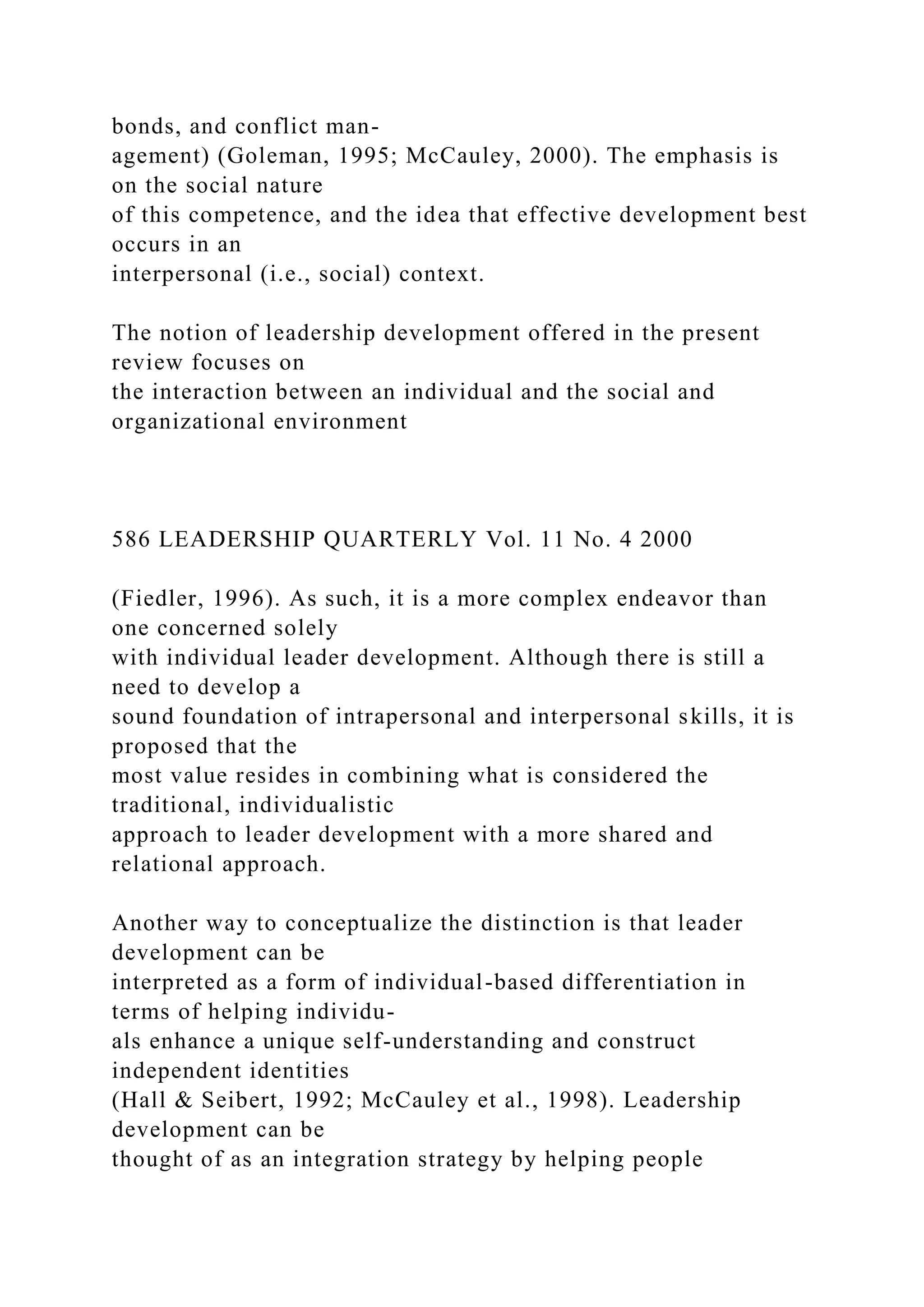 bonds, and conflict man-
agement) (Goleman, 1995; McCauley, 2000). The emphasis is
on the social nature
of this competence, and the idea that effective development best
occurs in an
interpersonal (i.e., social) context.
The notion of leadership development offered in the present
review focuses on
the interaction between an individual and the social and
organizational environment
586 LEADERSHIP QUARTERLY Vol. 11 No. 4 2000
(Fiedler, 1996). As such, it is a more complex endeavor than
one concerned solely
with individual leader development. Although there is still a
need to develop a
sound foundation of intrapersonal and interpersonal skills, it is
proposed that the
most value resides in combining what is considered the
traditional, individualistic
approach to leader development with a more shared and
relational approach.
Another way to conceptualize the distinction is that leader
development can be
interpreted as a form of individual-based differentiation in
terms of helping individu-
als enhance a unique self-understanding and construct
independent identities
(Hall & Seibert, 1992; McCauley et al., 1998). Leadership
development can be
thought of as an integration strategy by helping people
 