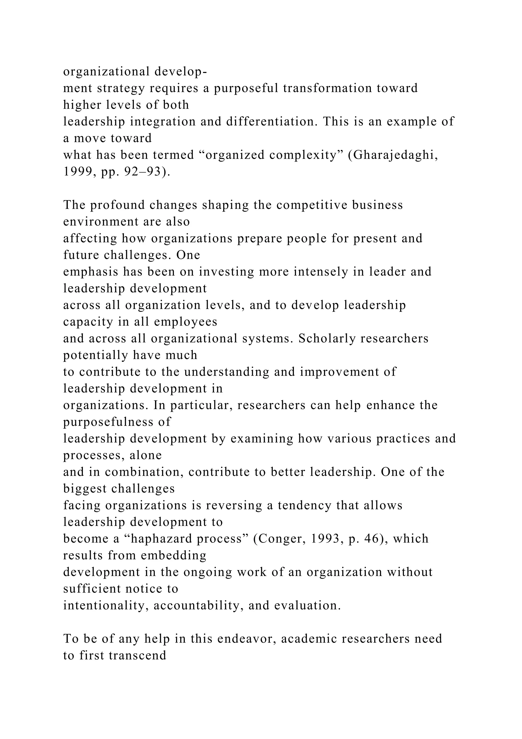 organizational develop-
ment strategy requires a purposeful transformation toward
higher levels of both
leadership integration and differentiation. This is an example of
a move toward
what has been termed “organized complexity” (Gharajedaghi,
1999, pp. 92–93).
The profound changes shaping the competitive business
environment are also
affecting how organizations prepare people for present and
future challenges. One
emphasis has been on investing more intensely in leader and
leadership development
across all organization levels, and to develop leadership
capacity in all employees
and across all organizational systems. Scholarly researchers
potentially have much
to contribute to the understanding and improvement of
leadership development in
organizations. In particular, researchers can help enhance the
purposefulness of
leadership development by examining how various practices and
processes, alone
and in combination, contribute to better leadership. One of the
biggest challenges
facing organizations is reversing a tendency that allows
leadership development to
become a “haphazard process” (Conger, 1993, p. 46), which
results from embedding
development in the ongoing work of an organization without
sufficient notice to
intentionality, accountability, and evaluation.
To be of any help in this endeavor, academic researchers need
to first transcend
 