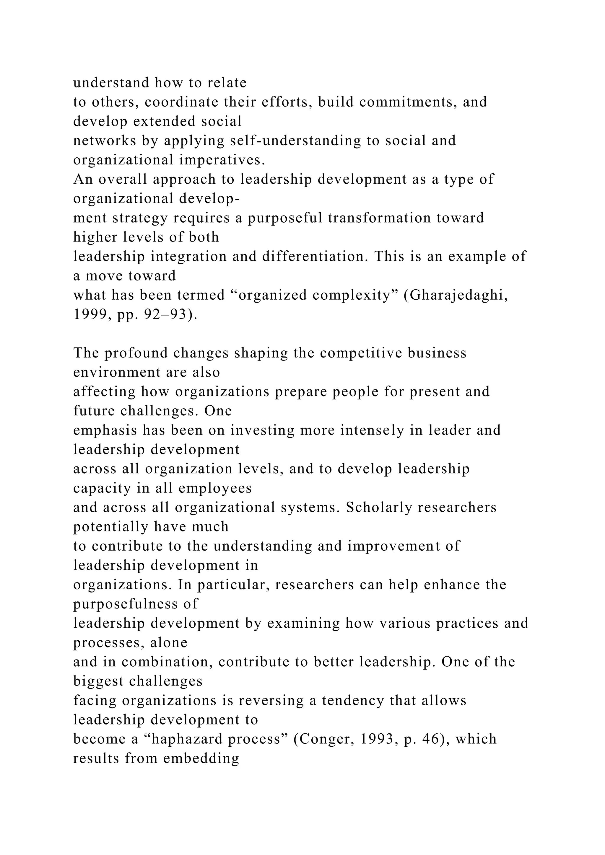 understand how to relate
to others, coordinate their efforts, build commitments, and
develop extended social
networks by applying self-understanding to social and
organizational imperatives.
An overall approach to leadership development as a type of
organizational develop-
ment strategy requires a purposeful transformation toward
higher levels of both
leadership integration and differentiation. This is an example of
a move toward
what has been termed “organized complexity” (Gharajedaghi,
1999, pp. 92–93).
The profound changes shaping the competitive business
environment are also
affecting how organizations prepare people for present and
future challenges. One
emphasis has been on investing more intensely in leader and
leadership development
across all organization levels, and to develop leadership
capacity in all employees
and across all organizational systems. Scholarly researchers
potentially have much
to contribute to the understanding and improvement of
leadership development in
organizations. In particular, researchers can help enhance the
purposefulness of
leadership development by examining how various practices and
processes, alone
and in combination, contribute to better leadership. One of the
biggest challenges
facing organizations is reversing a tendency that allows
leadership development to
become a “haphazard process” (Conger, 1993, p. 46), which
results from embedding
 