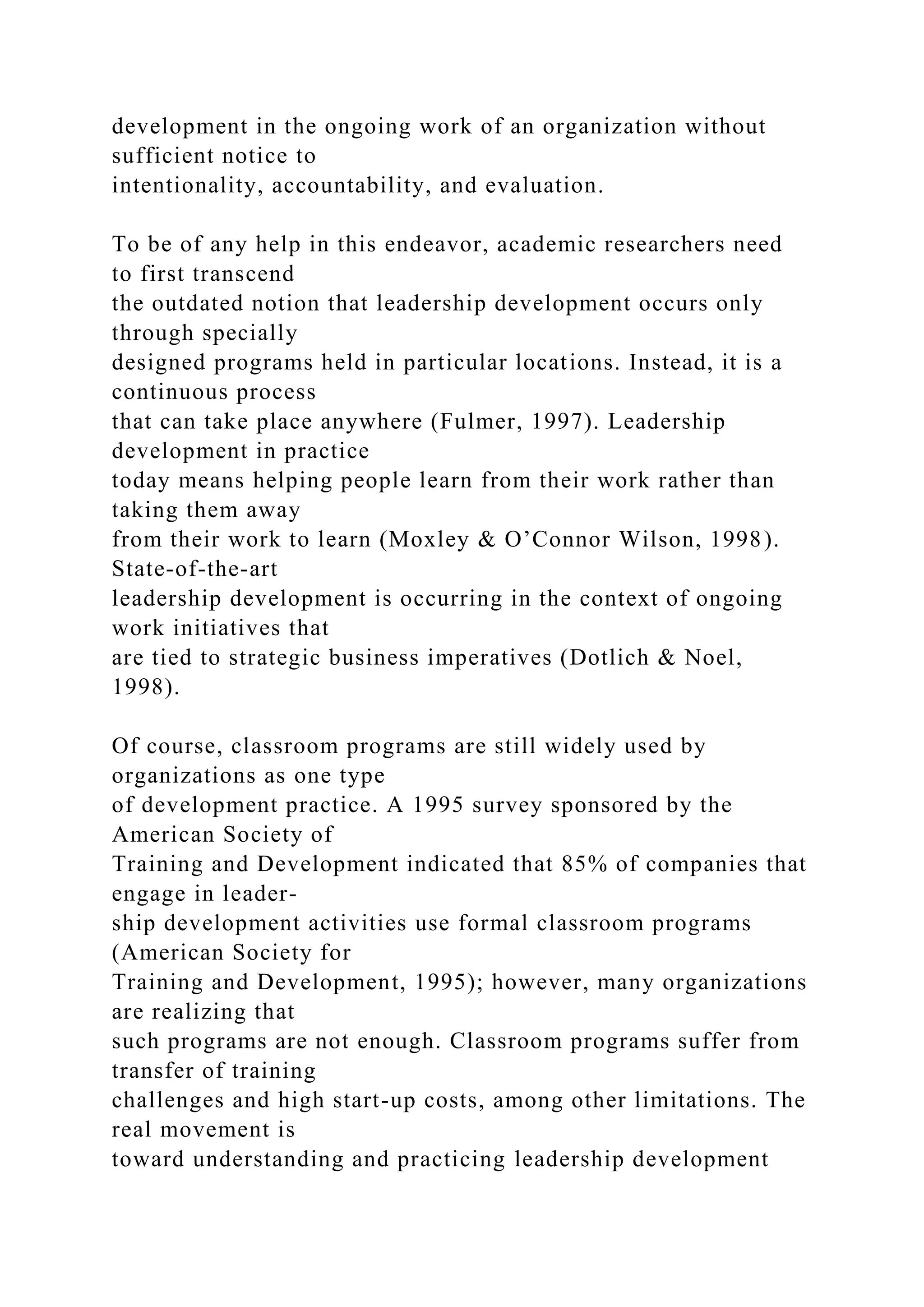 development in the ongoing work of an organization without
sufficient notice to
intentionality, accountability, and evaluation.
To be of any help in this endeavor, academic researchers need
to first transcend
the outdated notion that leadership development occurs only
through specially
designed programs held in particular locations. Instead, it is a
continuous process
that can take place anywhere (Fulmer, 1997). Leadership
development in practice
today means helping people learn from their work rather than
taking them away
from their work to learn (Moxley & O’Connor Wilson, 1998).
State-of-the-art
leadership development is occurring in the context of ongoing
work initiatives that
are tied to strategic business imperatives (Dotlich & Noel,
1998).
Of course, classroom programs are still widely used by
organizations as one type
of development practice. A 1995 survey sponsored by the
American Society of
Training and Development indicated that 85% of companies that
engage in leader-
ship development activities use formal classroom programs
(American Society for
Training and Development, 1995); however, many organizations
are realizing that
such programs are not enough. Classroom programs suffer from
transfer of training
challenges and high start-up costs, among other limitations. The
real movement is
toward understanding and practicing leadership development
 