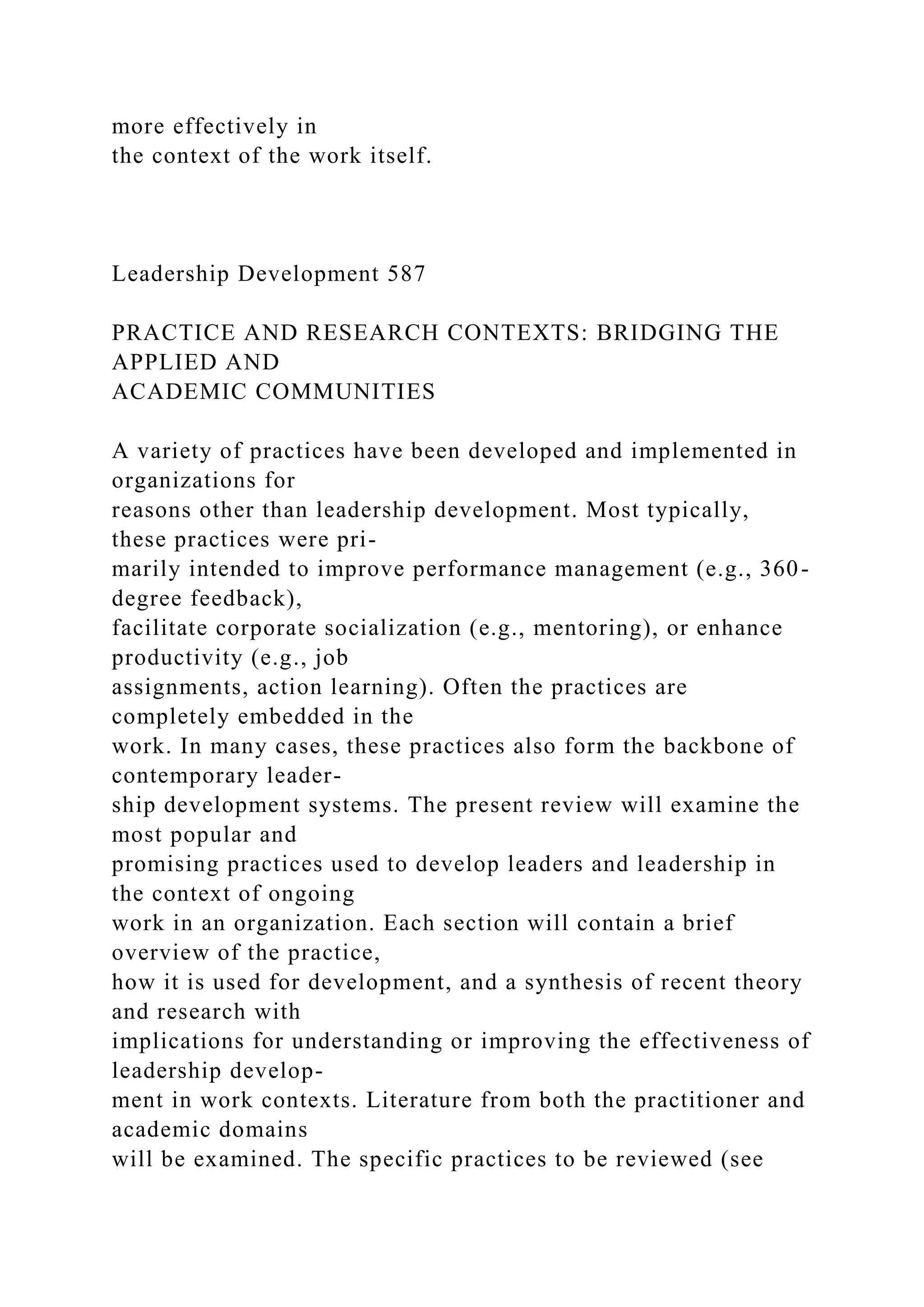 more effectively in
the context of the work itself.
Leadership Development 587
PRACTICE AND RESEARCH CONTEXTS: BRIDGING THE
APPLIED AND
ACADEMIC COMMUNITIES
A variety of practices have been developed and implemented in
organizations for
reasons other than leadership development. Most typically,
these practices were pri-
marily intended to improve performance management (e.g., 360-
degree feedback),
facilitate corporate socialization (e.g., mentoring), or enhance
productivity (e.g., job
assignments, action learning). Often the practices are
completely embedded in the
work. In many cases, these practices also form the backbone of
contemporary leader-
ship development systems. The present review will examine the
most popular and
promising practices used to develop leaders and leadership in
the context of ongoing
work in an organization. Each section will contain a brief
overview of the practice,
how it is used for development, and a synthesis of recent theory
and research with
implications for understanding or improving the effectiveness of
leadership develop-
ment in work contexts. Literature from both the practitioner and
academic domains
will be examined. The specific practices to be reviewed (see
 