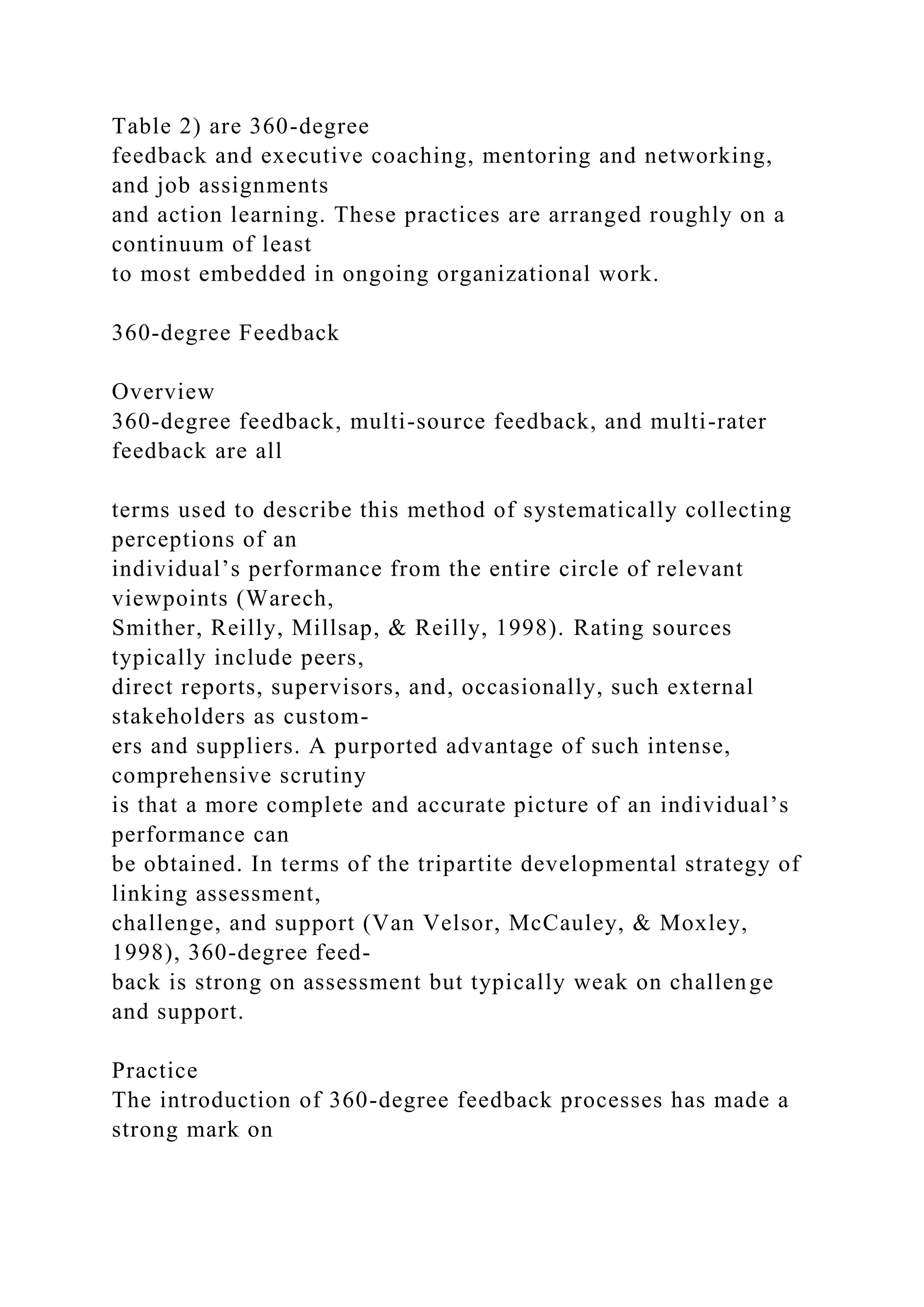 Table 2) are 360-degree
feedback and executive coaching, mentoring and networking,
and job assignments
and action learning. These practices are arranged roughly on a
continuum of least
to most embedded in ongoing organizational work.
360-degree Feedback
Overview
360-degree feedback, multi-source feedback, and multi-rater
feedback are all
terms used to describe this method of systematically collecting
perceptions of an
individual’s performance from the entire circle of relevant
viewpoints (Warech,
Smither, Reilly, Millsap, & Reilly, 1998). Rating sources
typically include peers,
direct reports, supervisors, and, occasionally, such external
stakeholders as custom-
ers and suppliers. A purported advantage of such intense,
comprehensive scrutiny
is that a more complete and accurate picture of an individual’s
performance can
be obtained. In terms of the tripartite developmental strategy of
linking assessment,
challenge, and support (Van Velsor, McCauley, & Moxley,
1998), 360-degree feed-
back is strong on assessment but typically weak on challenge
and support.
Practice
The introduction of 360-degree feedback processes has made a
strong mark on
 