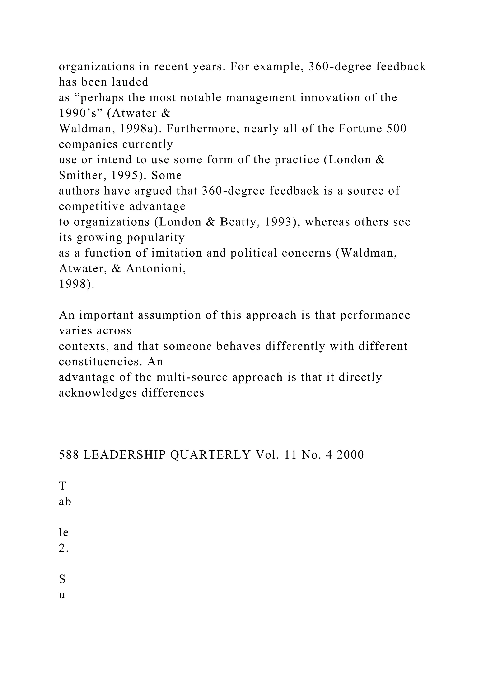 organizations in recent years. For example, 360-degree feedback
has been lauded
as “perhaps the most notable management innovation of the
1990’s” (Atwater &
Waldman, 1998a). Furthermore, nearly all of the Fortune 500
companies currently
use or intend to use some form of the practice (London &
Smither, 1995). Some
authors have argued that 360-degree feedback is a source of
competitive advantage
to organizations (London & Beatty, 1993), whereas others see
its growing popularity
as a function of imitation and political concerns (Waldman,
Atwater, & Antonioni,
1998).
An important assumption of this approach is that performance
varies across
contexts, and that someone behaves differently with different
constituencies. An
advantage of the multi-source approach is that it directly
acknowledges differences
588 LEADERSHIP QUARTERLY Vol. 11 No. 4 2000
T
ab
le
2.
S
u
 