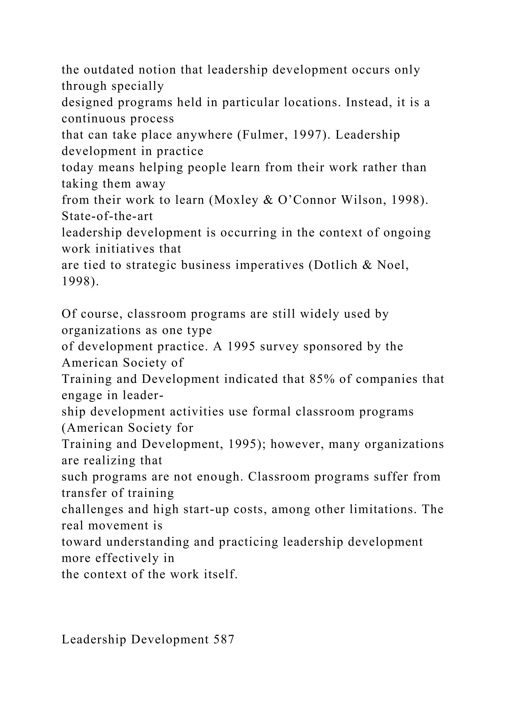 the outdated notion that leadership development occurs only
through specially
designed programs held in particular locations. Instead, it is a
continuous process
that can take place anywhere (Fulmer, 1997). Leadership
development in practice
today means helping people learn from their work rather than
taking them away
from their work to learn (Moxley & O’Connor Wilson, 1998).
State-of-the-art
leadership development is occurring in the context of ongoing
work initiatives that
are tied to strategic business imperatives (Dotlich & Noel,
1998).
Of course, classroom programs are still widely used by
organizations as one type
of development practice. A 1995 survey sponsored by the
American Society of
Training and Development indicated that 85% of companies that
engage in leader-
ship development activities use formal classroom programs
(American Society for
Training and Development, 1995); however, many organizations
are realizing that
such programs are not enough. Classroom programs suffer from
transfer of training
challenges and high start-up costs, among other limitations. The
real movement is
toward understanding and practicing leadership development
more effectively in
the context of the work itself.
Leadership Development 587
 