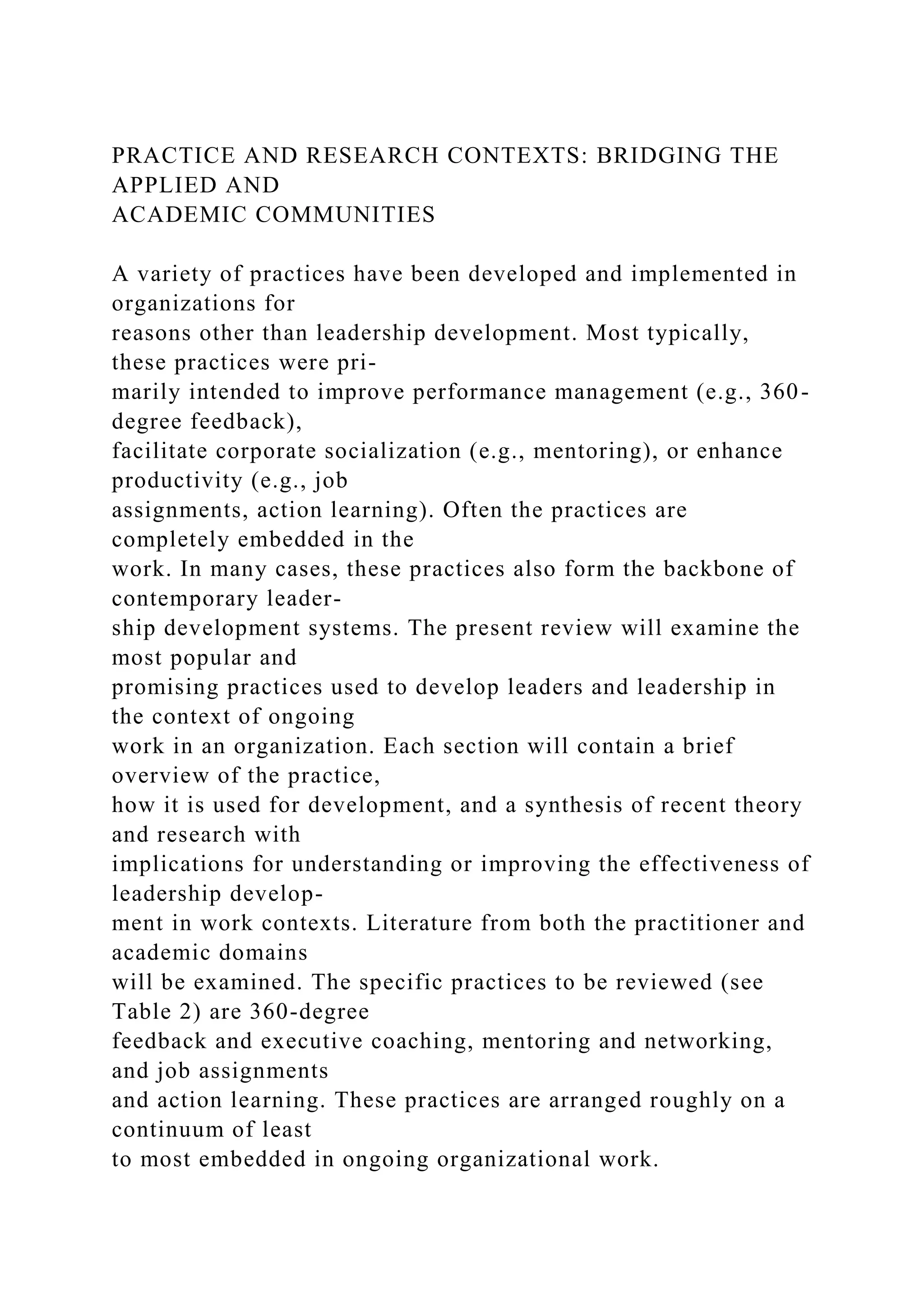 PRACTICE AND RESEARCH CONTEXTS: BRIDGING THE
APPLIED AND
ACADEMIC COMMUNITIES
A variety of practices have been developed and implemented in
organizations for
reasons other than leadership development. Most typically,
these practices were pri-
marily intended to improve performance management (e.g., 360-
degree feedback),
facilitate corporate socialization (e.g., mentoring), or enhance
productivity (e.g., job
assignments, action learning). Often the practices are
completely embedded in the
work. In many cases, these practices also form the backbone of
contemporary leader-
ship development systems. The present review will examine the
most popular and
promising practices used to develop leaders and leadership in
the context of ongoing
work in an organization. Each section will contain a brief
overview of the practice,
how it is used for development, and a synthesis of recent theory
and research with
implications for understanding or improving the effectiveness of
leadership develop-
ment in work contexts. Literature from both the practitioner and
academic domains
will be examined. The specific practices to be reviewed (see
Table 2) are 360-degree
feedback and executive coaching, mentoring and networking,
and job assignments
and action learning. These practices are arranged roughly on a
continuum of least
to most embedded in ongoing organizational work.
 