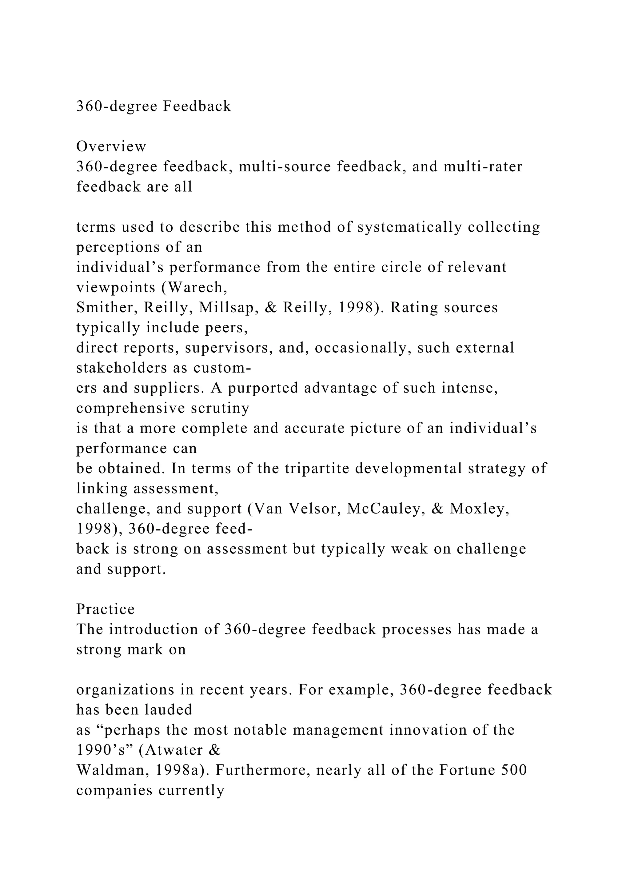 360-degree Feedback
Overview
360-degree feedback, multi-source feedback, and multi-rater
feedback are all
terms used to describe this method of systematically collecting
perceptions of an
individual’s performance from the entire circle of relevant
viewpoints (Warech,
Smither, Reilly, Millsap, & Reilly, 1998). Rating sources
typically include peers,
direct reports, supervisors, and, occasionally, such external
stakeholders as custom-
ers and suppliers. A purported advantage of such intense,
comprehensive scrutiny
is that a more complete and accurate picture of an individual’s
performance can
be obtained. In terms of the tripartite developmental strategy of
linking assessment,
challenge, and support (Van Velsor, McCauley, & Moxley,
1998), 360-degree feed-
back is strong on assessment but typically weak on challenge
and support.
Practice
The introduction of 360-degree feedback processes has made a
strong mark on
organizations in recent years. For example, 360-degree feedback
has been lauded
as “perhaps the most notable management innovation of the
1990’s” (Atwater &
Waldman, 1998a). Furthermore, nearly all of the Fortune 500
companies currently
 
