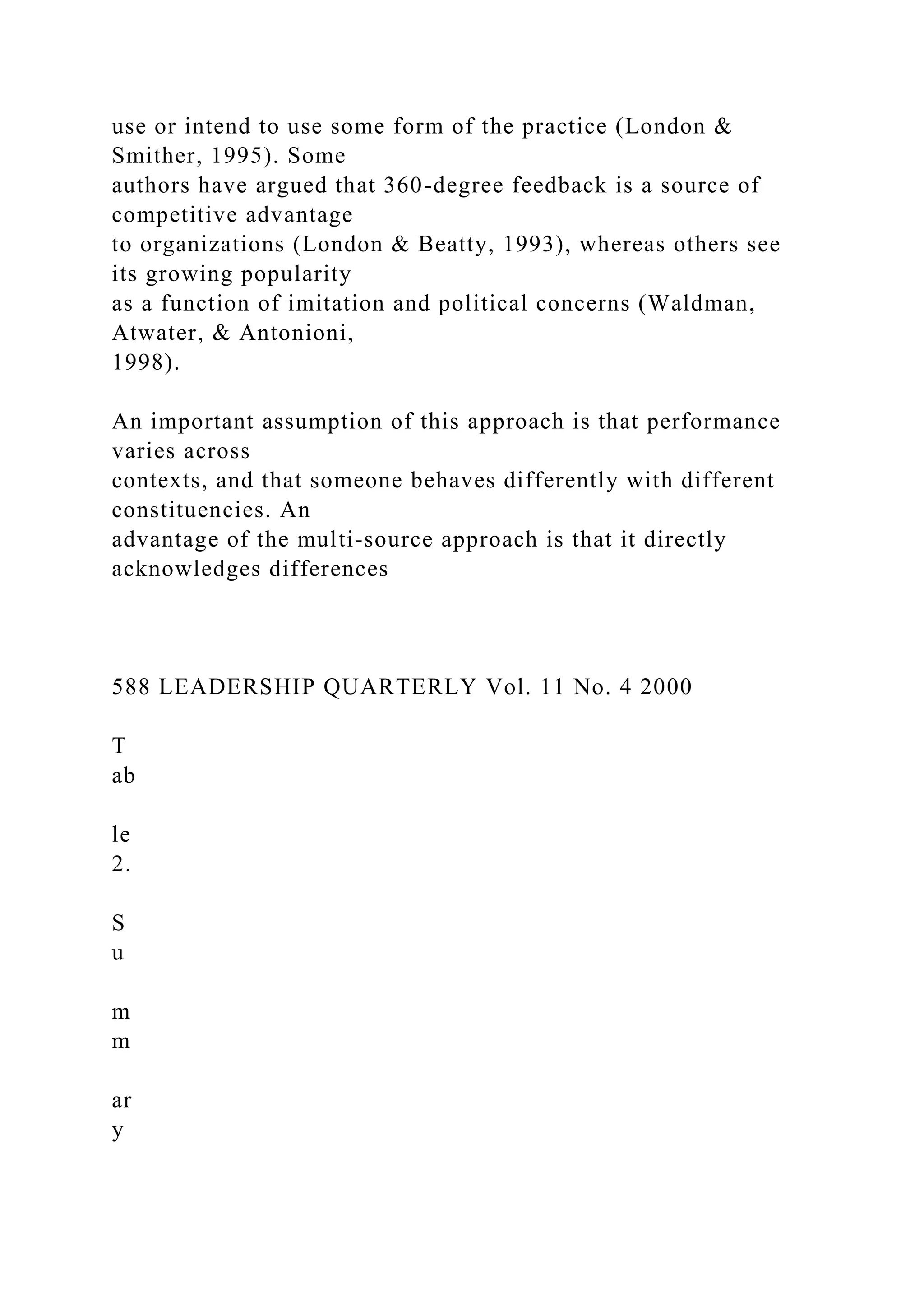 use or intend to use some form of the practice (London &
Smither, 1995). Some
authors have argued that 360-degree feedback is a source of
competitive advantage
to organizations (London & Beatty, 1993), whereas others see
its growing popularity
as a function of imitation and political concerns (Waldman,
Atwater, & Antonioni,
1998).
An important assumption of this approach is that performance
varies across
contexts, and that someone behaves differently with different
constituencies. An
advantage of the multi-source approach is that it directly
acknowledges differences
588 LEADERSHIP QUARTERLY Vol. 11 No. 4 2000
T
ab
le
2.
S
u
m
m
ar
y
 