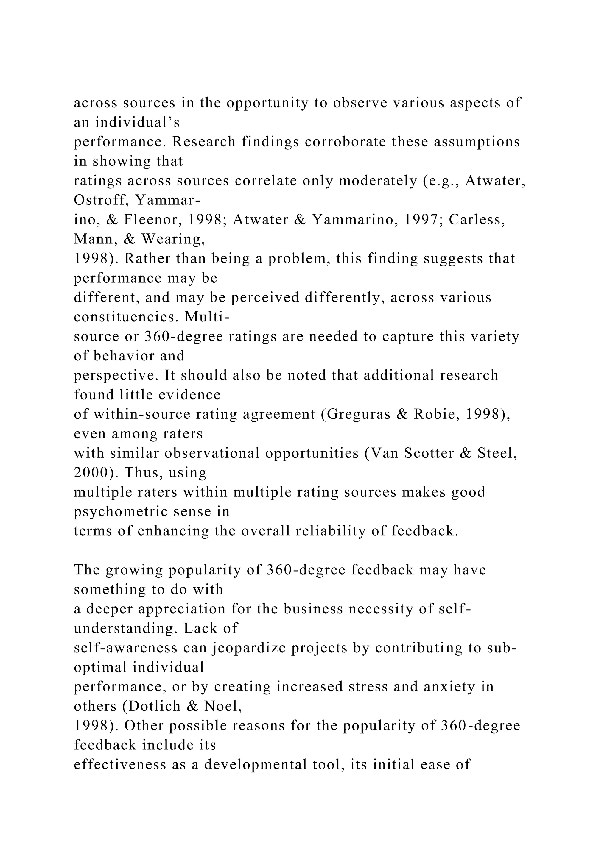 across sources in the opportunity to observe various aspects of
an individual’s
performance. Research findings corroborate these assumptions
in showing that
ratings across sources correlate only moderately (e.g., Atwater,
Ostroff, Yammar-
ino, & Fleenor, 1998; Atwater & Yammarino, 1997; Carless,
Mann, & Wearing,
1998). Rather than being a problem, this finding suggests that
performance may be
different, and may be perceived differently, across various
constituencies. Multi-
source or 360-degree ratings are needed to capture this variety
of behavior and
perspective. It should also be noted that additional research
found little evidence
of within-source rating agreement (Greguras & Robie, 1998),
even among raters
with similar observational opportunities (Van Scotter & Steel,
2000). Thus, using
multiple raters within multiple rating sources makes good
psychometric sense in
terms of enhancing the overall reliability of feedback.
The growing popularity of 360-degree feedback may have
something to do with
a deeper appreciation for the business necessity of self-
understanding. Lack of
self-awareness can jeopardize projects by contributing to sub-
optimal individual
performance, or by creating increased stress and anxiety in
others (Dotlich & Noel,
1998). Other possible reasons for the popularity of 360-degree
feedback include its
effectiveness as a developmental tool, its initial ease of
 