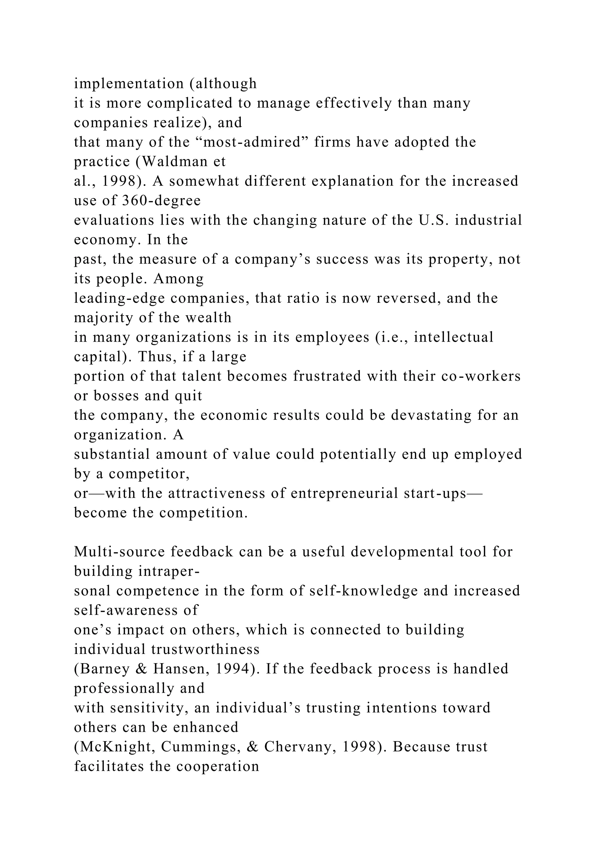 implementation (although
it is more complicated to manage effectively than many
companies realize), and
that many of the “most-admired” firms have adopted the
practice (Waldman et
al., 1998). A somewhat different explanation for the increased
use of 360-degree
evaluations lies with the changing nature of the U.S. industrial
economy. In the
past, the measure of a company’s success was its property, not
its people. Among
leading-edge companies, that ratio is now reversed, and the
majority of the wealth
in many organizations is in its employees (i.e., intellectual
capital). Thus, if a large
portion of that talent becomes frustrated with their co-workers
or bosses and quit
the company, the economic results could be devastating for an
organization. A
substantial amount of value could potentially end up employed
by a competitor,
or—with the attractiveness of entrepreneurial start-ups—
become the competition.
Multi-source feedback can be a useful developmental tool for
building intraper-
sonal competence in the form of self-knowledge and increased
self-awareness of
one’s impact on others, which is connected to building
individual trustworthiness
(Barney & Hansen, 1994). If the feedback process is handled
professionally and
with sensitivity, an individual’s trusting intentions toward
others can be enhanced
(McKnight, Cummings, & Chervany, 1998). Because trust
facilitates the cooperation
 