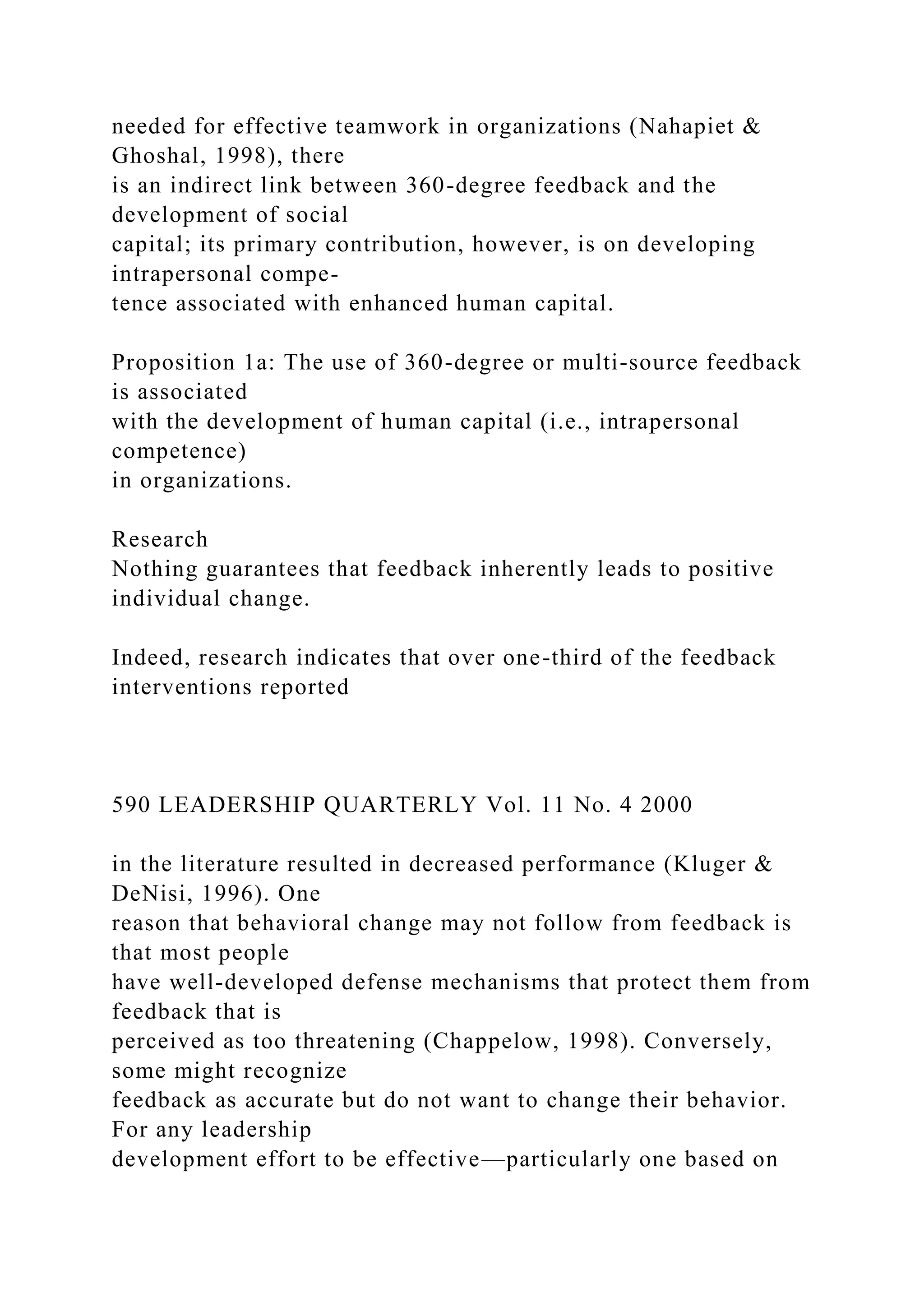 needed for effective teamwork in organizations (Nahapiet &
Ghoshal, 1998), there
is an indirect link between 360-degree feedback and the
development of social
capital; its primary contribution, however, is on developing
intrapersonal compe-
tence associated with enhanced human capital.
Proposition 1a: The use of 360-degree or multi-source feedback
is associated
with the development of human capital (i.e., intrapersonal
competence)
in organizations.
Research
Nothing guarantees that feedback inherently leads to positive
individual change.
Indeed, research indicates that over one-third of the feedback
interventions reported
590 LEADERSHIP QUARTERLY Vol. 11 No. 4 2000
in the literature resulted in decreased performance (Kluger &
DeNisi, 1996). One
reason that behavioral change may not follow from feedback is
that most people
have well-developed defense mechanisms that protect them from
feedback that is
perceived as too threatening (Chappelow, 1998). Conversely,
some might recognize
feedback as accurate but do not want to change their behavior.
For any leadership
development effort to be effective—particularly one based on
 