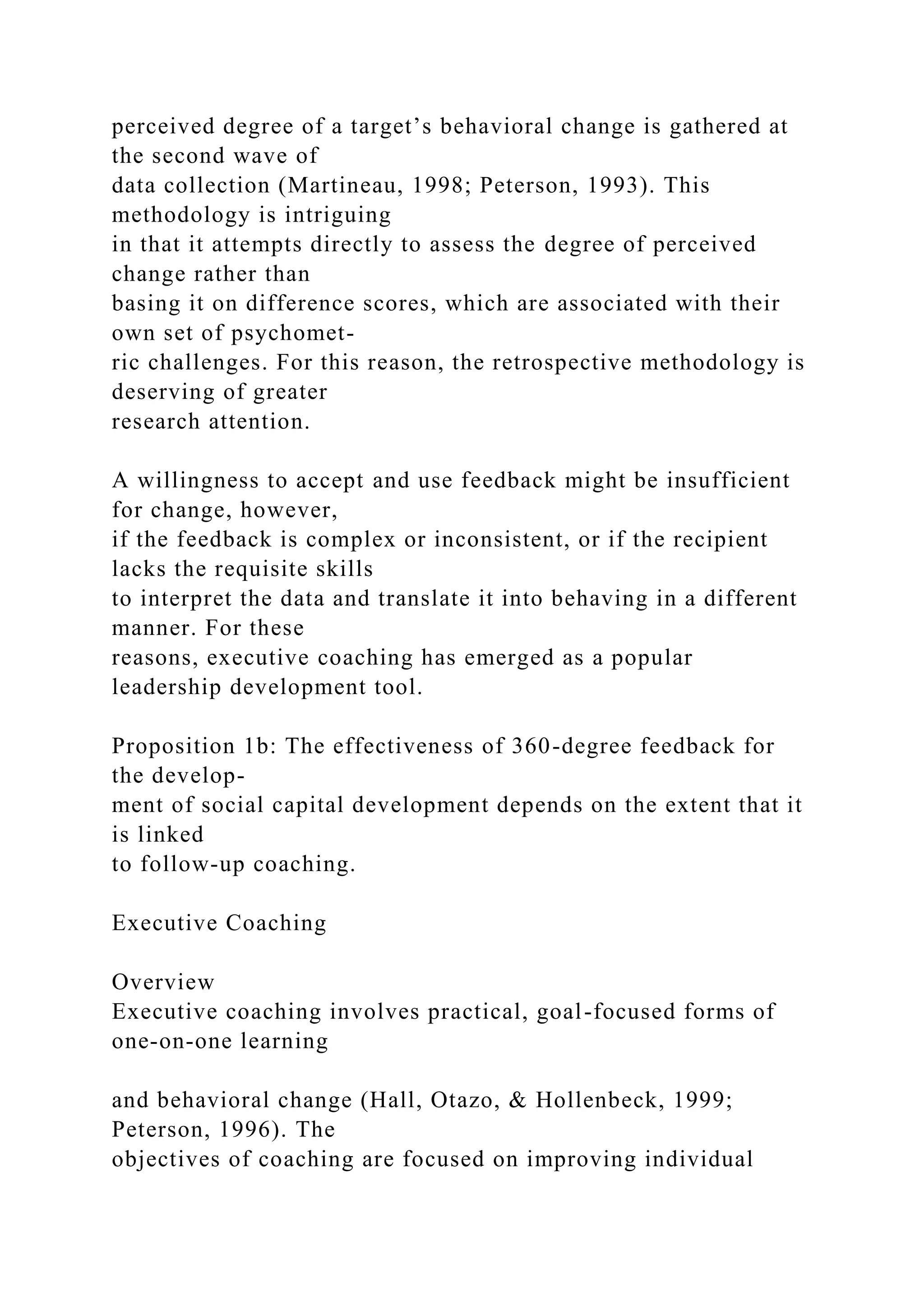 perceived degree of a target’s behavioral change is gathered at
the second wave of
data collection (Martineau, 1998; Peterson, 1993). This
methodology is intriguing
in that it attempts directly to assess the degree of perceived
change rather than
basing it on difference scores, which are associated with their
own set of psychomet-
ric challenges. For this reason, the retrospective methodology is
deserving of greater
research attention.
A willingness to accept and use feedback might be insufficient
for change, however,
if the feedback is complex or inconsistent, or if the recipient
lacks the requisite skills
to interpret the data and translate it into behaving in a different
manner. For these
reasons, executive coaching has emerged as a popular
leadership development tool.
Proposition 1b: The effectiveness of 360-degree feedback for
the develop-
ment of social capital development depends on the extent that it
is linked
to follow-up coaching.
Executive Coaching
Overview
Executive coaching involves practical, goal-focused forms of
one-on-one learning
and behavioral change (Hall, Otazo, & Hollenbeck, 1999;
Peterson, 1996). The
objectives of coaching are focused on improving individual
 
