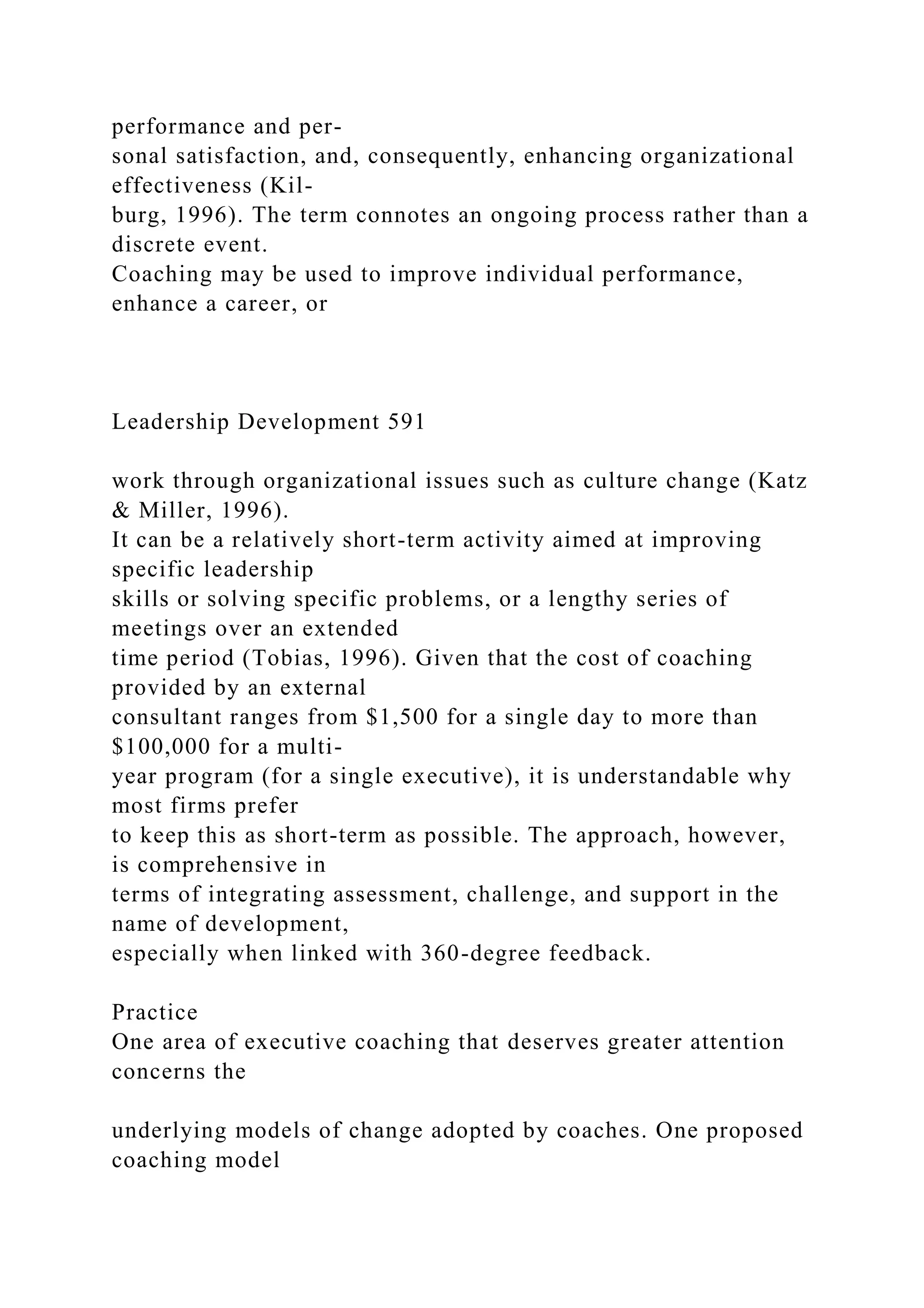 performance and per-
sonal satisfaction, and, consequently, enhancing organizational
effectiveness (Kil-
burg, 1996). The term connotes an ongoing process rather than a
discrete event.
Coaching may be used to improve individual performance,
enhance a career, or
Leadership Development 591
work through organizational issues such as culture change (Katz
& Miller, 1996).
It can be a relatively short-term activity aimed at improving
specific leadership
skills or solving specific problems, or a lengthy series of
meetings over an extended
time period (Tobias, 1996). Given that the cost of coaching
provided by an external
consultant ranges from $1,500 for a single day to more than
$100,000 for a multi-
year program (for a single executive), it is understandable why
most firms prefer
to keep this as short-term as possible. The approach, however,
is comprehensive in
terms of integrating assessment, challenge, and support in the
name of development,
especially when linked with 360-degree feedback.
Practice
One area of executive coaching that deserves greater attention
concerns the
underlying models of change adopted by coaches. One proposed
coaching model
 