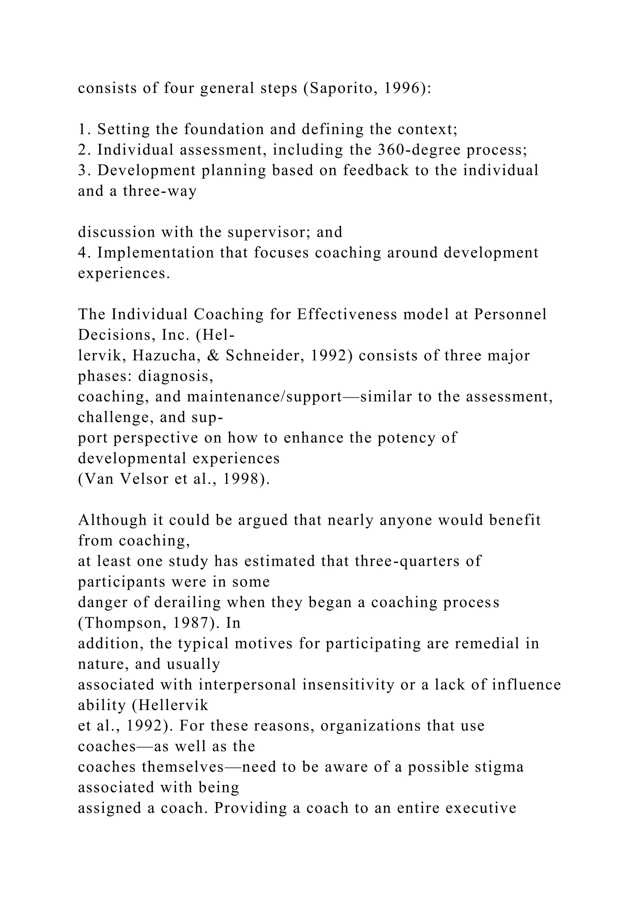 consists of four general steps (Saporito, 1996):
1. Setting the foundation and defining the context;
2. Individual assessment, including the 360-degree process;
3. Development planning based on feedback to the individual
and a three-way
discussion with the supervisor; and
4. Implementation that focuses coaching around development
experiences.
The Individual Coaching for Effectiveness model at Personnel
Decisions, Inc. (Hel-
lervik, Hazucha, & Schneider, 1992) consists of three major
phases: diagnosis,
coaching, and maintenance/support—similar to the assessment,
challenge, and sup-
port perspective on how to enhance the potency of
developmental experiences
(Van Velsor et al., 1998).
Although it could be argued that nearly anyone would benefit
from coaching,
at least one study has estimated that three-quarters of
participants were in some
danger of derailing when they began a coaching process
(Thompson, 1987). In
addition, the typical motives for participating are remedial in
nature, and usually
associated with interpersonal insensitivity or a lack of influence
ability (Hellervik
et al., 1992). For these reasons, organizations that use
coaches—as well as the
coaches themselves—need to be aware of a possible stigma
associated with being
assigned a coach. Providing a coach to an entire executive
 