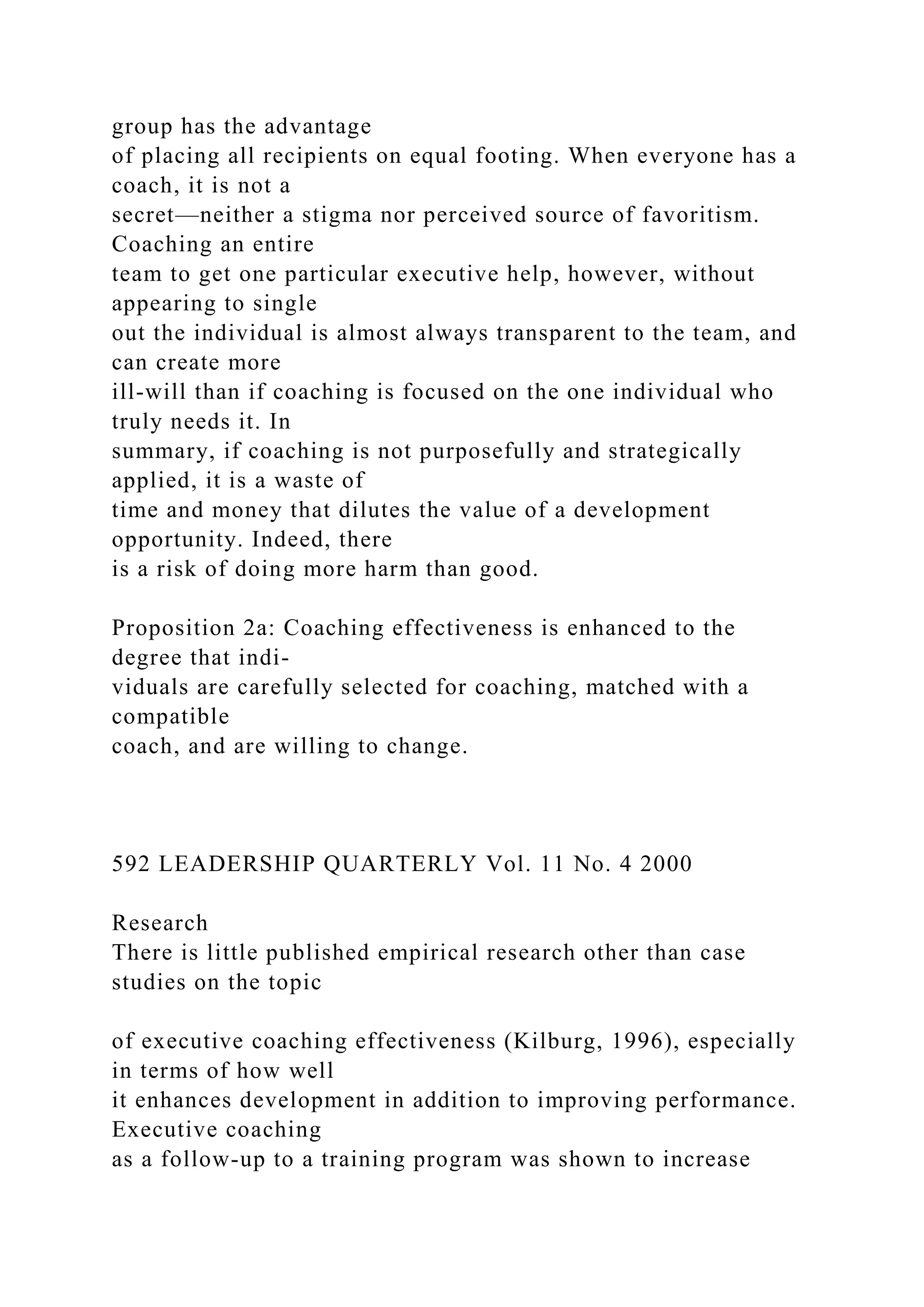 group has the advantage
of placing all recipients on equal footing. When everyone has a
coach, it is not a
secret—neither a stigma nor perceived source of favoritism.
Coaching an entire
team to get one particular executive help, however, without
appearing to single
out the individual is almost always transparent to the team, and
can create more
ill-will than if coaching is focused on the one individual who
truly needs it. In
summary, if coaching is not purposefully and strategically
applied, it is a waste of
time and money that dilutes the value of a development
opportunity. Indeed, there
is a risk of doing more harm than good.
Proposition 2a: Coaching effectiveness is enhanced to the
degree that indi-
viduals are carefully selected for coaching, matched with a
compatible
coach, and are willing to change.
592 LEADERSHIP QUARTERLY Vol. 11 No. 4 2000
Research
There is little published empirical research other than case
studies on the topic
of executive coaching effectiveness (Kilburg, 1996), especially
in terms of how well
it enhances development in addition to improving performance.
Executive coaching
as a follow-up to a training program was shown to increase
 