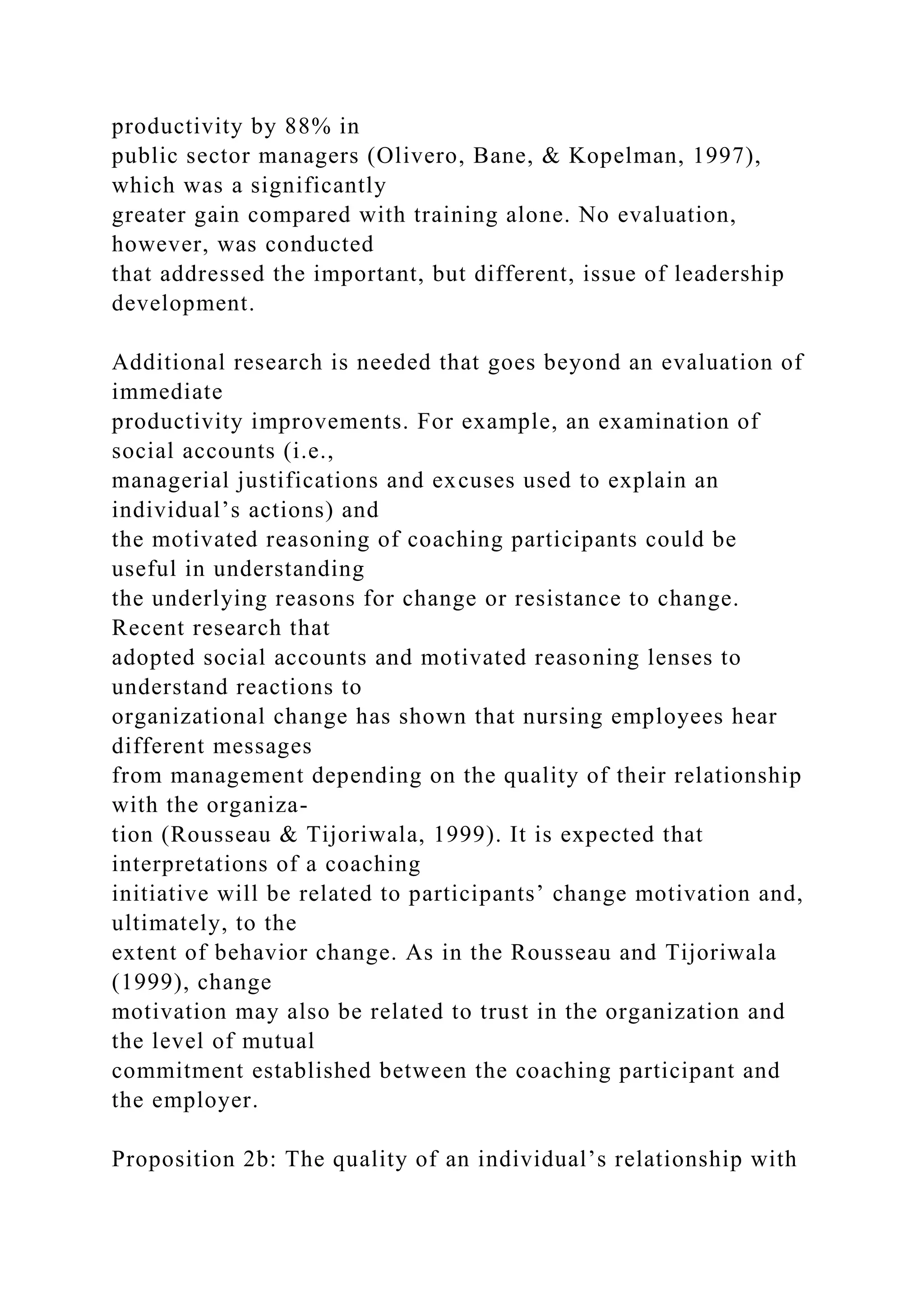 productivity by 88% in
public sector managers (Olivero, Bane, & Kopelman, 1997),
which was a significantly
greater gain compared with training alone. No evaluation,
however, was conducted
that addressed the important, but different, issue of leadership
development.
Additional research is needed that goes beyond an evaluation of
immediate
productivity improvements. For example, an examination of
social accounts (i.e.,
managerial justifications and excuses used to explain an
individual’s actions) and
the motivated reasoning of coaching participants could be
useful in understanding
the underlying reasons for change or resistance to change.
Recent research that
adopted social accounts and motivated reasoning lenses to
understand reactions to
organizational change has shown that nursing employees hear
different messages
from management depending on the quality of their relationship
with the organiza-
tion (Rousseau & Tijoriwala, 1999). It is expected that
interpretations of a coaching
initiative will be related to participants’ change motivation and,
ultimately, to the
extent of behavior change. As in the Rousseau and Tijoriwala
(1999), change
motivation may also be related to trust in the organization and
the level of mutual
commitment established between the coaching participant and
the employer.
Proposition 2b: The quality of an individual’s relationship with
 