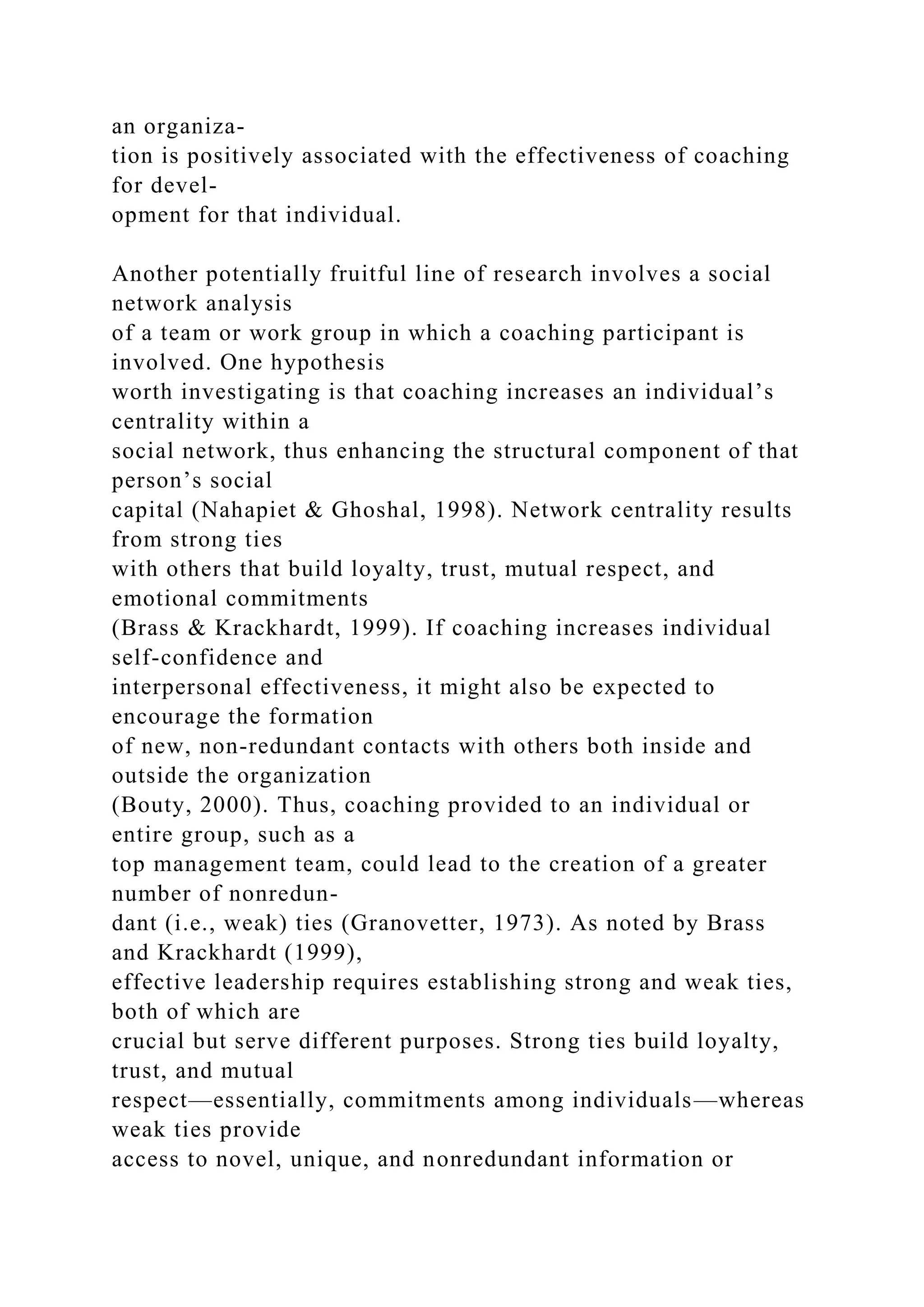 an organiza-
tion is positively associated with the effectiveness of coaching
for devel-
opment for that individual.
Another potentially fruitful line of research involves a social
network analysis
of a team or work group in which a coaching participant is
involved. One hypothesis
worth investigating is that coaching increases an individual’s
centrality within a
social network, thus enhancing the structural component of that
person’s social
capital (Nahapiet & Ghoshal, 1998). Network centrality results
from strong ties
with others that build loyalty, trust, mutual respect, and
emotional commitments
(Brass & Krackhardt, 1999). If coaching increases individual
self-confidence and
interpersonal effectiveness, it might also be expected to
encourage the formation
of new, non-redundant contacts with others both inside and
outside the organization
(Bouty, 2000). Thus, coaching provided to an individual or
entire group, such as a
top management team, could lead to the creation of a greater
number of nonredun-
dant (i.e., weak) ties (Granovetter, 1973). As noted by Brass
and Krackhardt (1999),
effective leadership requires establishing strong and weak ties,
both of which are
crucial but serve different purposes. Strong ties build loyalty,
trust, and mutual
respect—essentially, commitments among individuals—whereas
weak ties provide
access to novel, unique, and nonredundant information or
 