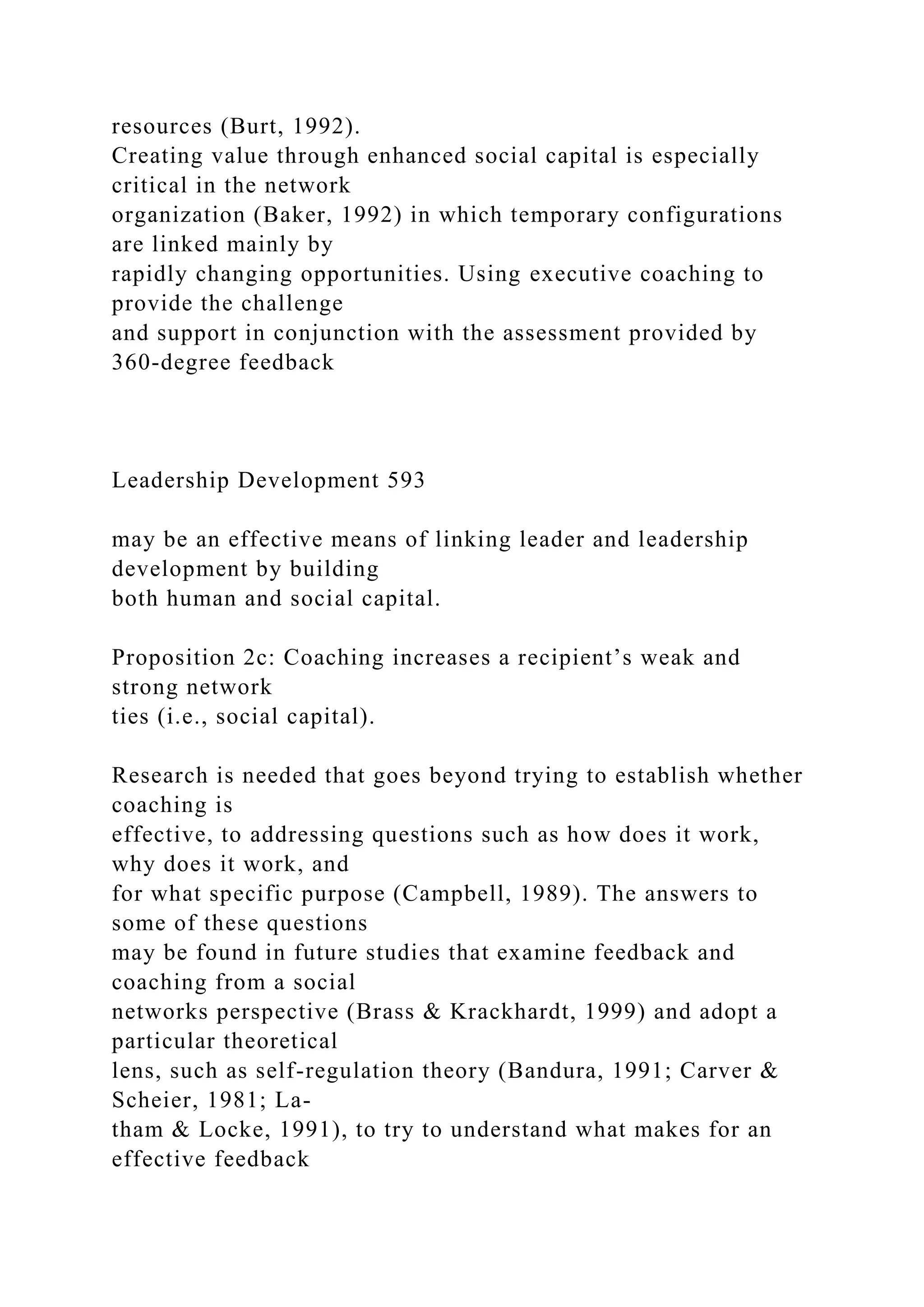resources (Burt, 1992).
Creating value through enhanced social capital is especially
critical in the network
organization (Baker, 1992) in which temporary configurations
are linked mainly by
rapidly changing opportunities. Using executive coaching to
provide the challenge
and support in conjunction with the assessment provided by
360-degree feedback
Leadership Development 593
may be an effective means of linking leader and leadership
development by building
both human and social capital.
Proposition 2c: Coaching increases a recipient’s weak and
strong network
ties (i.e., social capital).
Research is needed that goes beyond trying to establish whether
coaching is
effective, to addressing questions such as how does it work,
why does it work, and
for what specific purpose (Campbell, 1989). The answers to
some of these questions
may be found in future studies that examine feedback and
coaching from a social
networks perspective (Brass & Krackhardt, 1999) and adopt a
particular theoretical
lens, such as self-regulation theory (Bandura, 1991; Carver &
Scheier, 1981; La-
tham & Locke, 1991), to try to understand what makes for an
effective feedback
 
