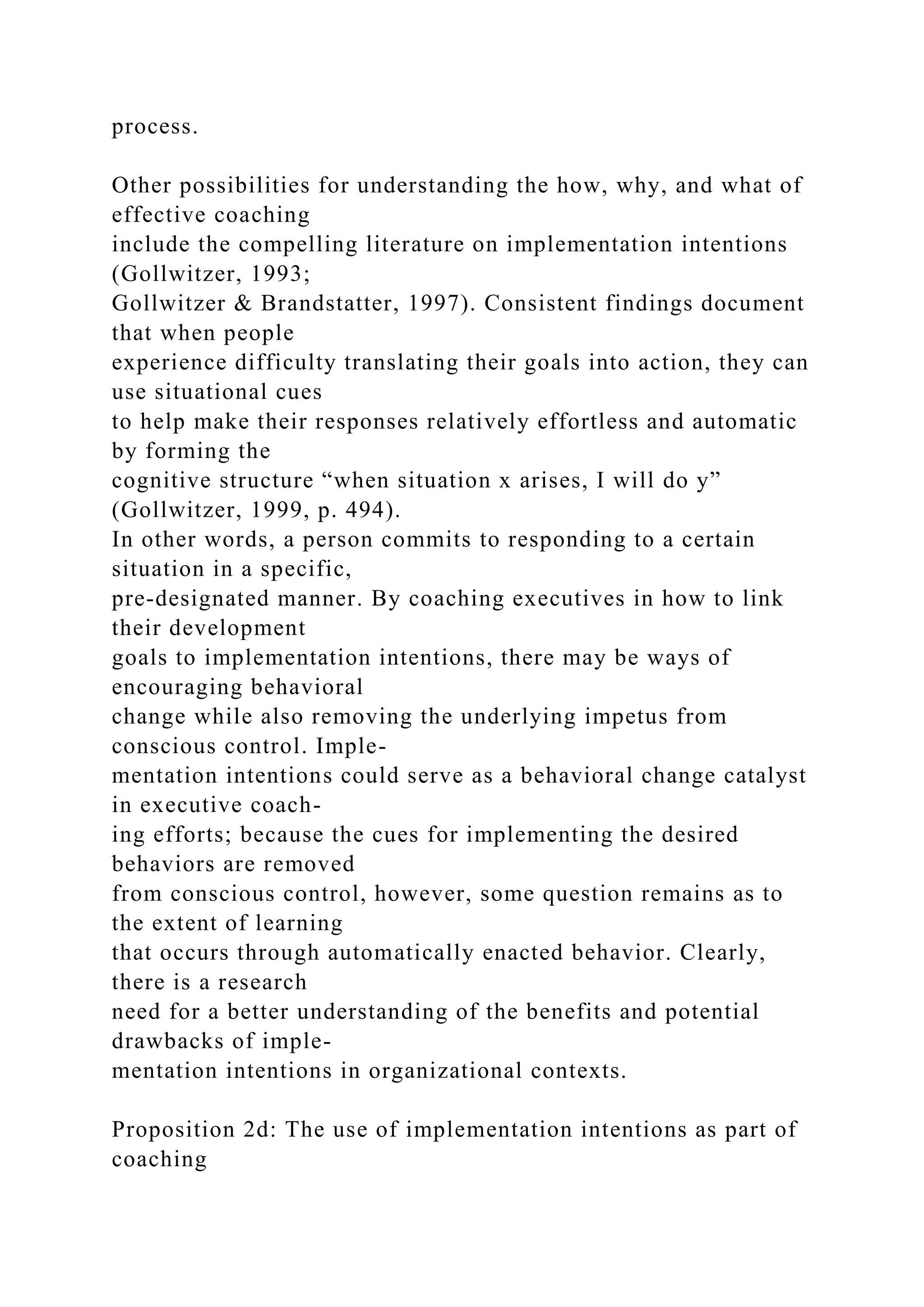 process.
Other possibilities for understanding the how, why, and what of
effective coaching
include the compelling literature on implementation intentions
(Gollwitzer, 1993;
Gollwitzer & Brandstatter, 1997). Consistent findings document
that when people
experience difficulty translating their goals into action, they can
use situational cues
to help make their responses relatively effortless and automatic
by forming the
cognitive structure “when situation x arises, I will do y”
(Gollwitzer, 1999, p. 494).
In other words, a person commits to responding to a certain
situation in a specific,
pre-designated manner. By coaching executives in how to link
their development
goals to implementation intentions, there may be ways of
encouraging behavioral
change while also removing the underlying impetus from
conscious control. Imple-
mentation intentions could serve as a behavioral change catalyst
in executive coach-
ing efforts; because the cues for implementing the desired
behaviors are removed
from conscious control, however, some question remains as to
the extent of learning
that occurs through automatically enacted behavior. Clearly,
there is a research
need for a better understanding of the benefits and potential
drawbacks of imple-
mentation intentions in organizational contexts.
Proposition 2d: The use of implementation intentions as part of
coaching
 