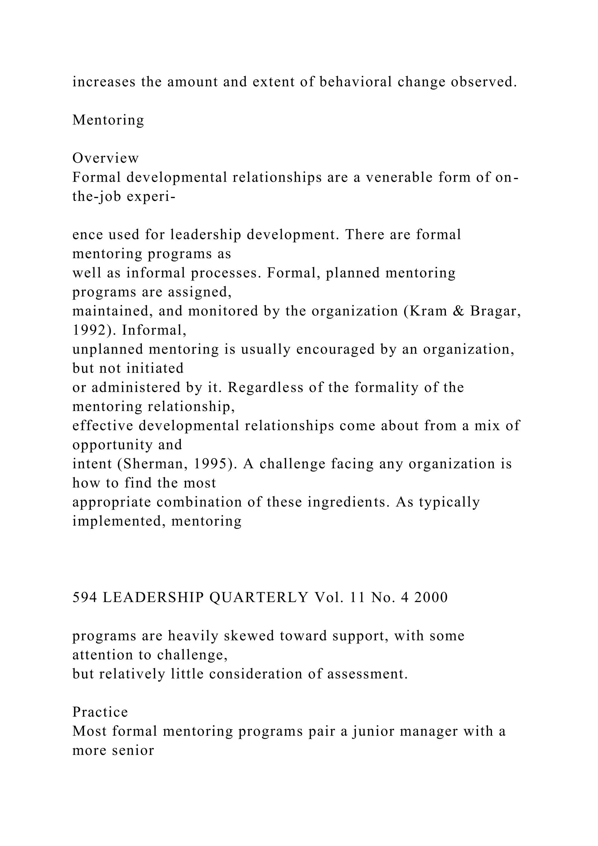 increases the amount and extent of behavioral change observed.
Mentoring
Overview
Formal developmental relationships are a venerable form of on-
the-job experi-
ence used for leadership development. There are formal
mentoring programs as
well as informal processes. Formal, planned mentoring
programs are assigned,
maintained, and monitored by the organization (Kram & Bragar,
1992). Informal,
unplanned mentoring is usually encouraged by an organization,
but not initiated
or administered by it. Regardless of the formality of the
mentoring relationship,
effective developmental relationships come about from a mix of
opportunity and
intent (Sherman, 1995). A challenge facing any organization is
how to find the most
appropriate combination of these ingredients. As typically
implemented, mentoring
594 LEADERSHIP QUARTERLY Vol. 11 No. 4 2000
programs are heavily skewed toward support, with some
attention to challenge,
but relatively little consideration of assessment.
Practice
Most formal mentoring programs pair a junior manager with a
more senior
 
