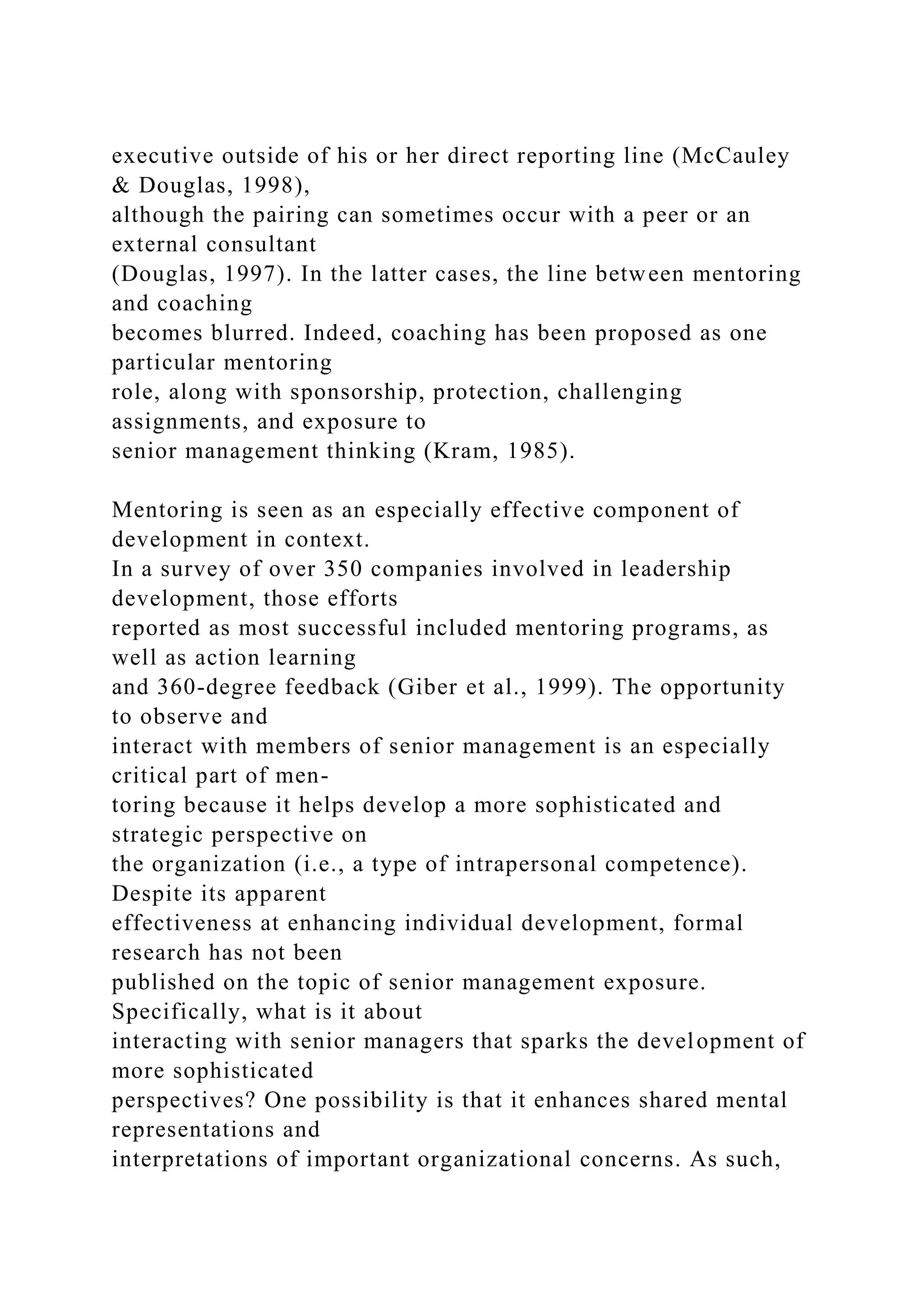 executive outside of his or her direct reporting line (McCauley
& Douglas, 1998),
although the pairing can sometimes occur with a peer or an
external consultant
(Douglas, 1997). In the latter cases, the line between mentoring
and coaching
becomes blurred. Indeed, coaching has been proposed as one
particular mentoring
role, along with sponsorship, protection, challenging
assignments, and exposure to
senior management thinking (Kram, 1985).
Mentoring is seen as an especially effective component of
development in context.
In a survey of over 350 companies involved in leadership
development, those efforts
reported as most successful included mentoring programs, as
well as action learning
and 360-degree feedback (Giber et al., 1999). The opportunity
to observe and
interact with members of senior management is an especially
critical part of men-
toring because it helps develop a more sophisticated and
strategic perspective on
the organization (i.e., a type of intrapersonal competence).
Despite its apparent
effectiveness at enhancing individual development, formal
research has not been
published on the topic of senior management exposure.
Specifically, what is it about
interacting with senior managers that sparks the development of
more sophisticated
perspectives? One possibility is that it enhances shared mental
representations and
interpretations of important organizational concerns. As such,
 