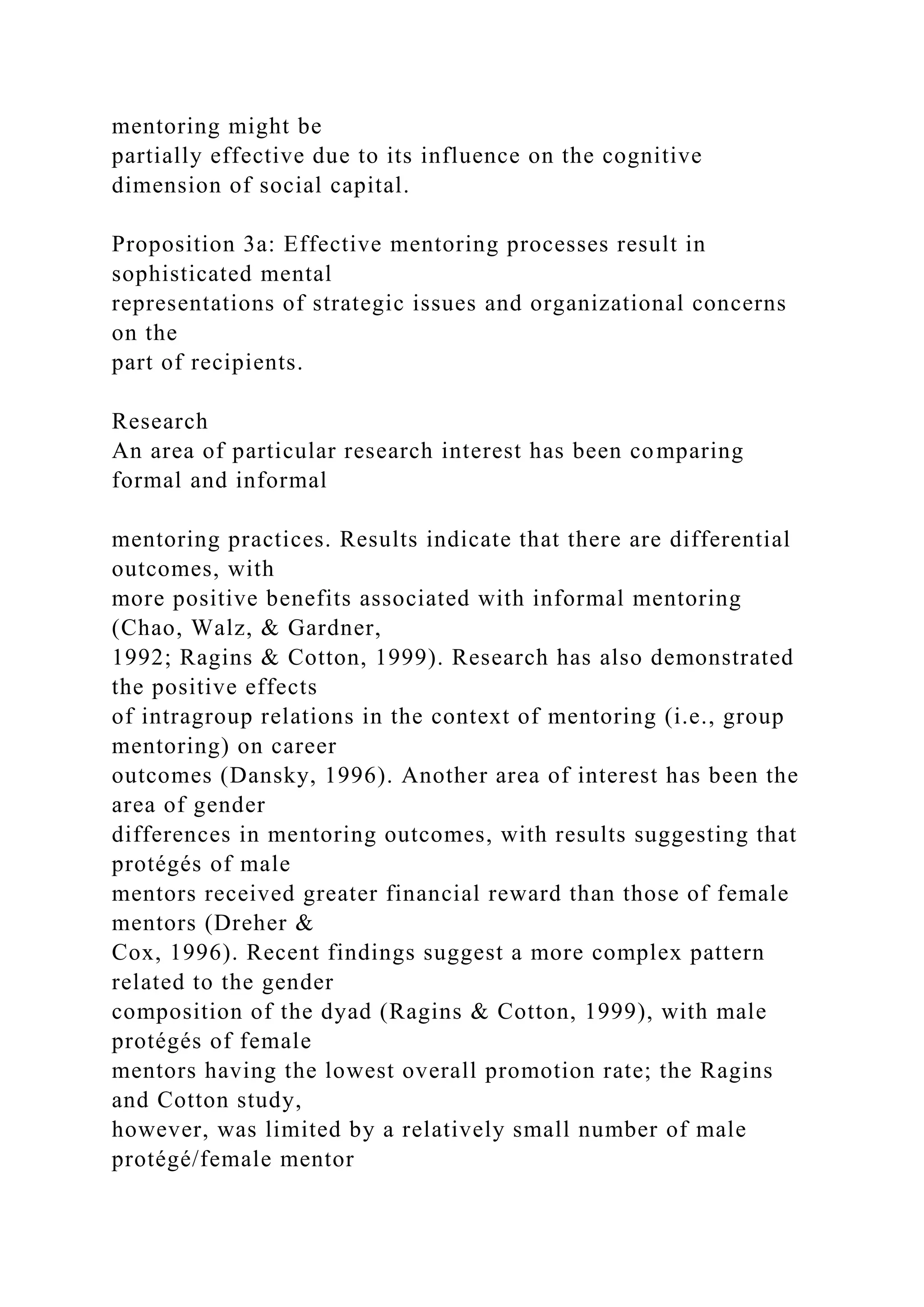 mentoring might be
partially effective due to its influence on the cognitive
dimension of social capital.
Proposition 3a: Effective mentoring processes result in
sophisticated mental
representations of strategic issues and organizational concerns
on the
part of recipients.
Research
An area of particular research interest has been comparing
formal and informal
mentoring practices. Results indicate that there are differential
outcomes, with
more positive benefits associated with informal mentoring
(Chao, Walz, & Gardner,
1992; Ragins & Cotton, 1999). Research has also demonstrated
the positive effects
of intragroup relations in the context of mentoring (i.e., group
mentoring) on career
outcomes (Dansky, 1996). Another area of interest has been the
area of gender
differences in mentoring outcomes, with results suggesting that
protégés of male
mentors received greater financial reward than those of female
mentors (Dreher &
Cox, 1996). Recent findings suggest a more complex pattern
related to the gender
composition of the dyad (Ragins & Cotton, 1999), with male
protégés of female
mentors having the lowest overall promotion rate; the Ragins
and Cotton study,
however, was limited by a relatively small number of male
protégé/female mentor
 