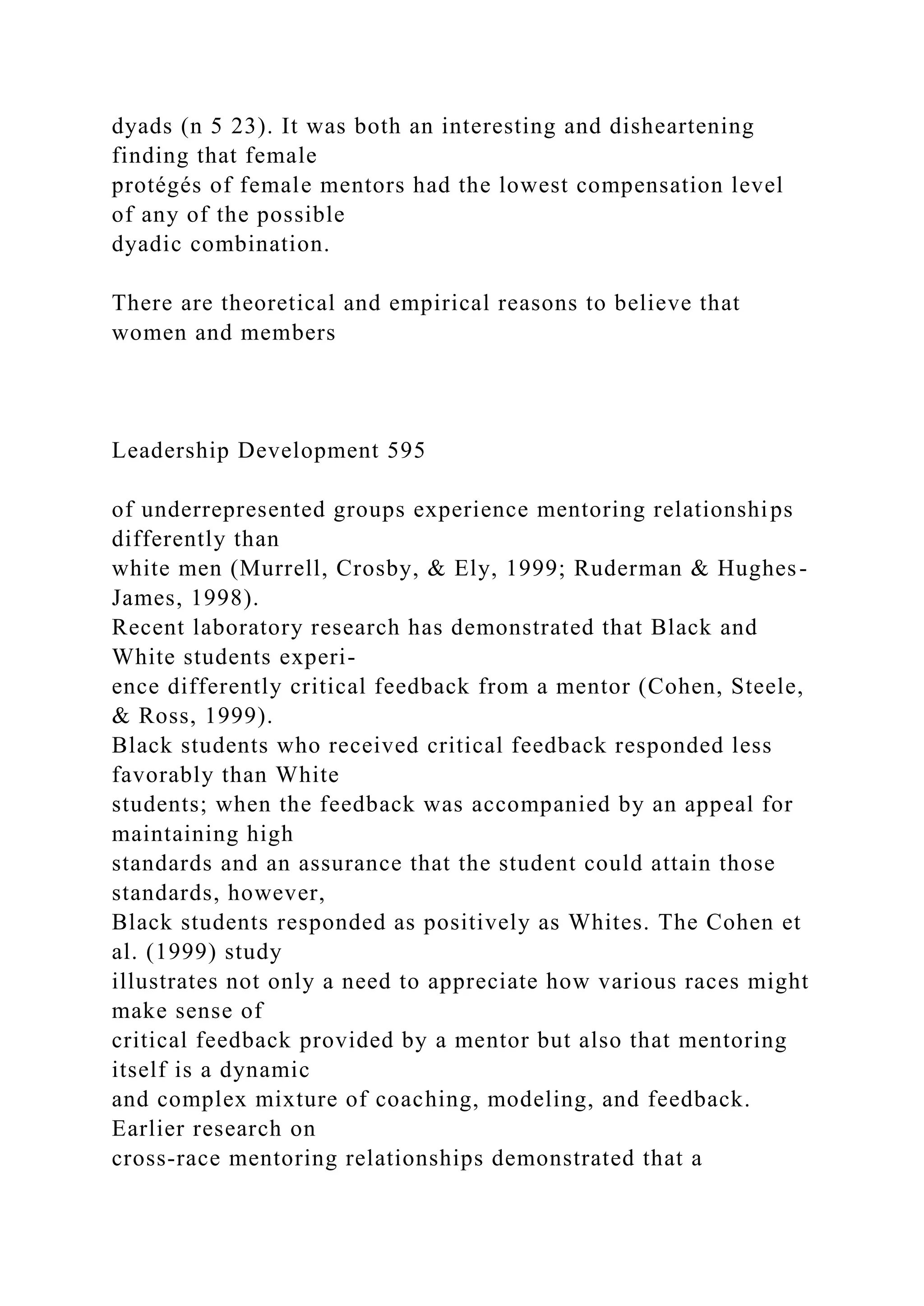 dyads (n 5 23). It was both an interesting and disheartening
finding that female
protégés of female mentors had the lowest compensation level
of any of the possible
dyadic combination.
There are theoretical and empirical reasons to believe that
women and members
Leadership Development 595
of underrepresented groups experience mentoring relationships
differently than
white men (Murrell, Crosby, & Ely, 1999; Ruderman & Hughes-
James, 1998).
Recent laboratory research has demonstrated that Black and
White students experi-
ence differently critical feedback from a mentor (Cohen, Steele,
& Ross, 1999).
Black students who received critical feedback responded less
favorably than White
students; when the feedback was accompanied by an appeal for
maintaining high
standards and an assurance that the student could attain those
standards, however,
Black students responded as positively as Whites. The Cohen et
al. (1999) study
illustrates not only a need to appreciate how various races might
make sense of
critical feedback provided by a mentor but also that mentoring
itself is a dynamic
and complex mixture of coaching, modeling, and feedback.
Earlier research on
cross-race mentoring relationships demonstrated that a
 