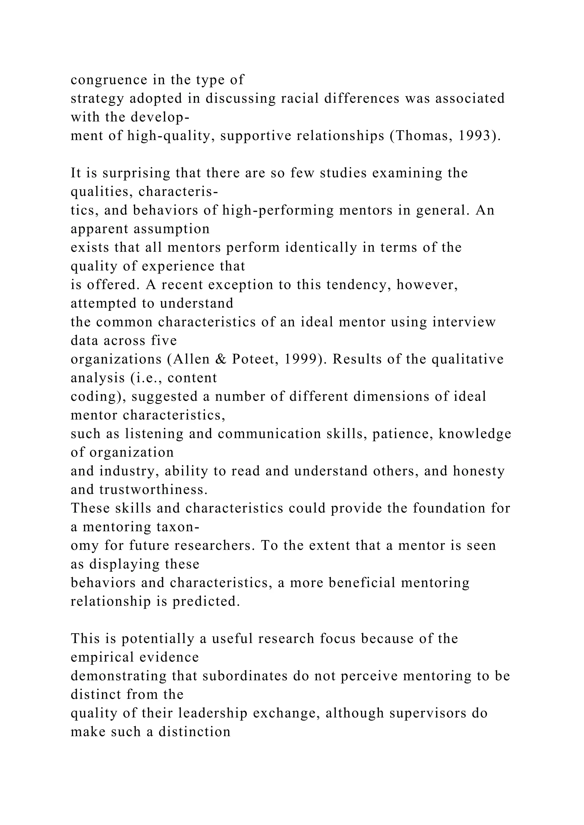 congruence in the type of
strategy adopted in discussing racial differences was associated
with the develop-
ment of high-quality, supportive relationships (Thomas, 1993).
It is surprising that there are so few studies examining the
qualities, characteris-
tics, and behaviors of high-performing mentors in general. An
apparent assumption
exists that all mentors perform identically in terms of the
quality of experience that
is offered. A recent exception to this tendency, however,
attempted to understand
the common characteristics of an ideal mentor using interview
data across five
organizations (Allen & Poteet, 1999). Results of the qualitative
analysis (i.e., content
coding), suggested a number of different dimensions of ideal
mentor characteristics,
such as listening and communication skills, patience, knowledge
of organization
and industry, ability to read and understand others, and honesty
and trustworthiness.
These skills and characteristics could provide the foundation for
a mentoring taxon-
omy for future researchers. To the extent that a mentor is seen
as displaying these
behaviors and characteristics, a more beneficial mentoring
relationship is predicted.
This is potentially a useful research focus because of the
empirical evidence
demonstrating that subordinates do not perceive mentoring to be
distinct from the
quality of their leadership exchange, although supervisors do
make such a distinction
 