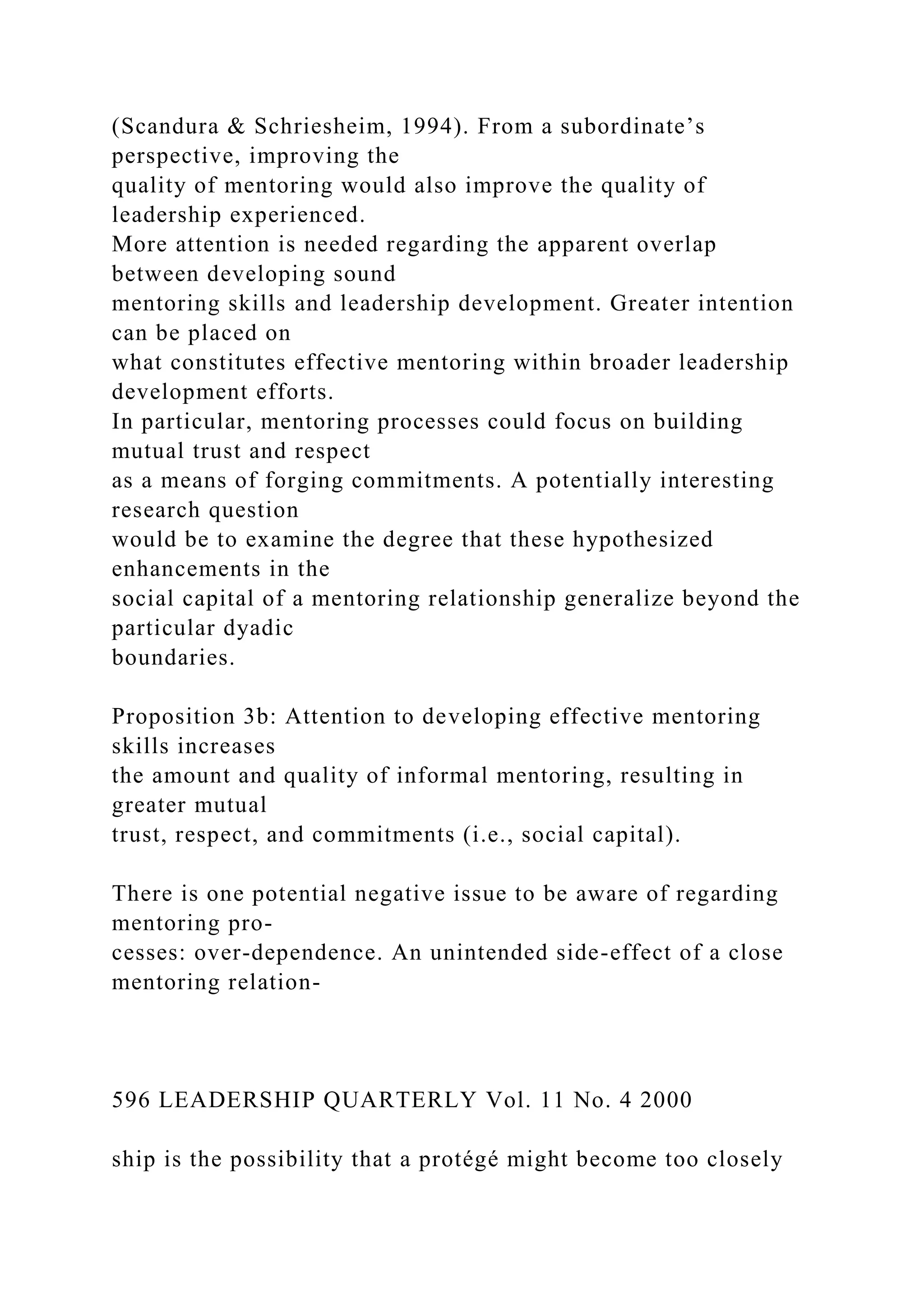 (Scandura & Schriesheim, 1994). From a subordinate’s
perspective, improving the
quality of mentoring would also improve the quality of
leadership experienced.
More attention is needed regarding the apparent overlap
between developing sound
mentoring skills and leadership development. Greater intention
can be placed on
what constitutes effective mentoring within broader leadership
development efforts.
In particular, mentoring processes could focus on building
mutual trust and respect
as a means of forging commitments. A potentially interesting
research question
would be to examine the degree that these hypothesized
enhancements in the
social capital of a mentoring relationship generalize beyond the
particular dyadic
boundaries.
Proposition 3b: Attention to developing effective mentoring
skills increases
the amount and quality of informal mentoring, resulting in
greater mutual
trust, respect, and commitments (i.e., social capital).
There is one potential negative issue to be aware of regarding
mentoring pro-
cesses: over-dependence. An unintended side-effect of a close
mentoring relation-
596 LEADERSHIP QUARTERLY Vol. 11 No. 4 2000
ship is the possibility that a protégé might become too closely
 