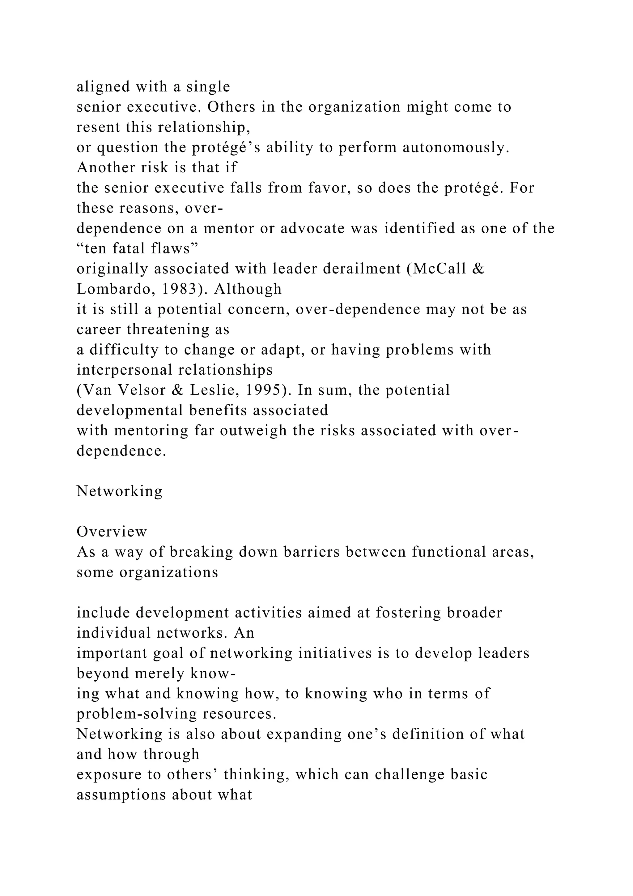 aligned with a single
senior executive. Others in the organization might come to
resent this relationship,
or question the protégé’s ability to perform autonomously.
Another risk is that if
the senior executive falls from favor, so does the protégé. For
these reasons, over-
dependence on a mentor or advocate was identified as one of the
“ten fatal flaws”
originally associated with leader derailment (McCall &
Lombardo, 1983). Although
it is still a potential concern, over-dependence may not be as
career threatening as
a difficulty to change or adapt, or having problems with
interpersonal relationships
(Van Velsor & Leslie, 1995). In sum, the potential
developmental benefits associated
with mentoring far outweigh the risks associated with over-
dependence.
Networking
Overview
As a way of breaking down barriers between functional areas,
some organizations
include development activities aimed at fostering broader
individual networks. An
important goal of networking initiatives is to develop leaders
beyond merely know-
ing what and knowing how, to knowing who in terms of
problem-solving resources.
Networking is also about expanding one’s definition of what
and how through
exposure to others’ thinking, which can challenge basic
assumptions about what
 