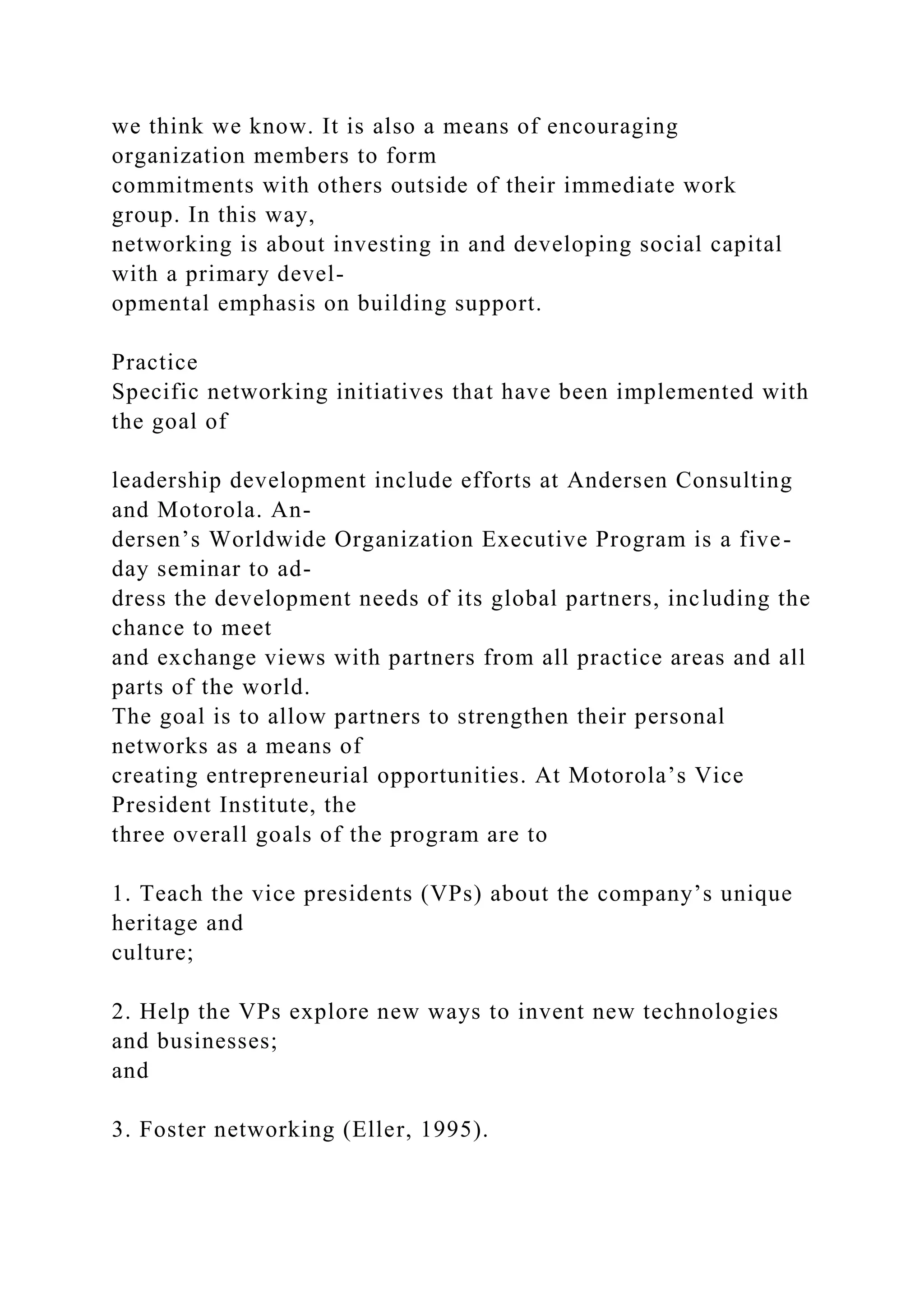 we think we know. It is also a means of encouraging
organization members to form
commitments with others outside of their immediate work
group. In this way,
networking is about investing in and developing social capital
with a primary devel-
opmental emphasis on building support.
Practice
Specific networking initiatives that have been implemented with
the goal of
leadership development include efforts at Andersen Consulting
and Motorola. An-
dersen’s Worldwide Organization Executive Program is a five-
day seminar to ad-
dress the development needs of its global partners, including the
chance to meet
and exchange views with partners from all practice areas and all
parts of the world.
The goal is to allow partners to strengthen their personal
networks as a means of
creating entrepreneurial opportunities. At Motorola’s Vice
President Institute, the
three overall goals of the program are to
1. Teach the vice presidents (VPs) about the company’s unique
heritage and
culture;
2. Help the VPs explore new ways to invent new technologies
and businesses;
and
3. Foster networking (Eller, 1995).
 