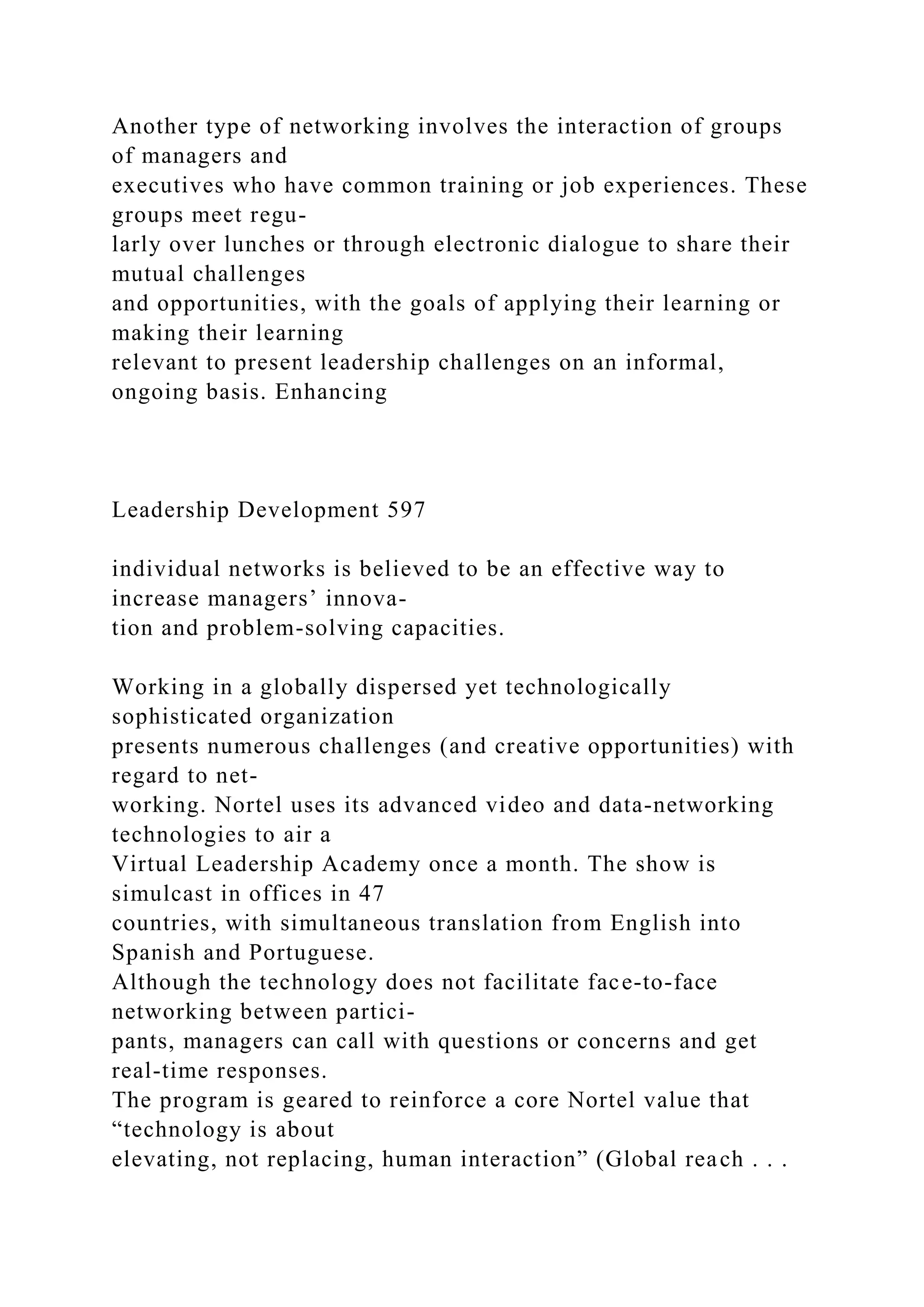 Another type of networking involves the interaction of groups
of managers and
executives who have common training or job experiences. These
groups meet regu-
larly over lunches or through electronic dialogue to share their
mutual challenges
and opportunities, with the goals of applying their learning or
making their learning
relevant to present leadership challenges on an informal,
ongoing basis. Enhancing
Leadership Development 597
individual networks is believed to be an effective way to
increase managers’ innova-
tion and problem-solving capacities.
Working in a globally dispersed yet technologically
sophisticated organization
presents numerous challenges (and creative opportunities) with
regard to net-
working. Nortel uses its advanced video and data-networking
technologies to air a
Virtual Leadership Academy once a month. The show is
simulcast in offices in 47
countries, with simultaneous translation from English into
Spanish and Portuguese.
Although the technology does not facilitate face-to-face
networking between partici-
pants, managers can call with questions or concerns and get
real-time responses.
The program is geared to reinforce a core Nortel value that
“technology is about
elevating, not replacing, human interaction” (Global reach . . .
 