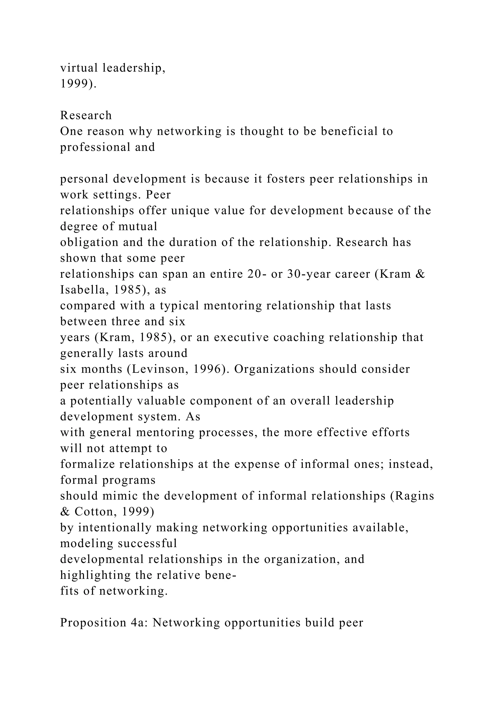 virtual leadership,
1999).
Research
One reason why networking is thought to be beneficial to
professional and
personal development is because it fosters peer relationships in
work settings. Peer
relationships offer unique value for development because of the
degree of mutual
obligation and the duration of the relationship. Research has
shown that some peer
relationships can span an entire 20- or 30-year career (Kram &
Isabella, 1985), as
compared with a typical mentoring relationship that lasts
between three and six
years (Kram, 1985), or an executive coaching relationship that
generally lasts around
six months (Levinson, 1996). Organizations should consider
peer relationships as
a potentially valuable component of an overall leadership
development system. As
with general mentoring processes, the more effective efforts
will not attempt to
formalize relationships at the expense of informal ones; instead,
formal programs
should mimic the development of informal relationships (Ragins
& Cotton, 1999)
by intentionally making networking opportunities available,
modeling successful
developmental relationships in the organization, and
highlighting the relative bene-
fits of networking.
Proposition 4a: Networking opportunities build peer
 