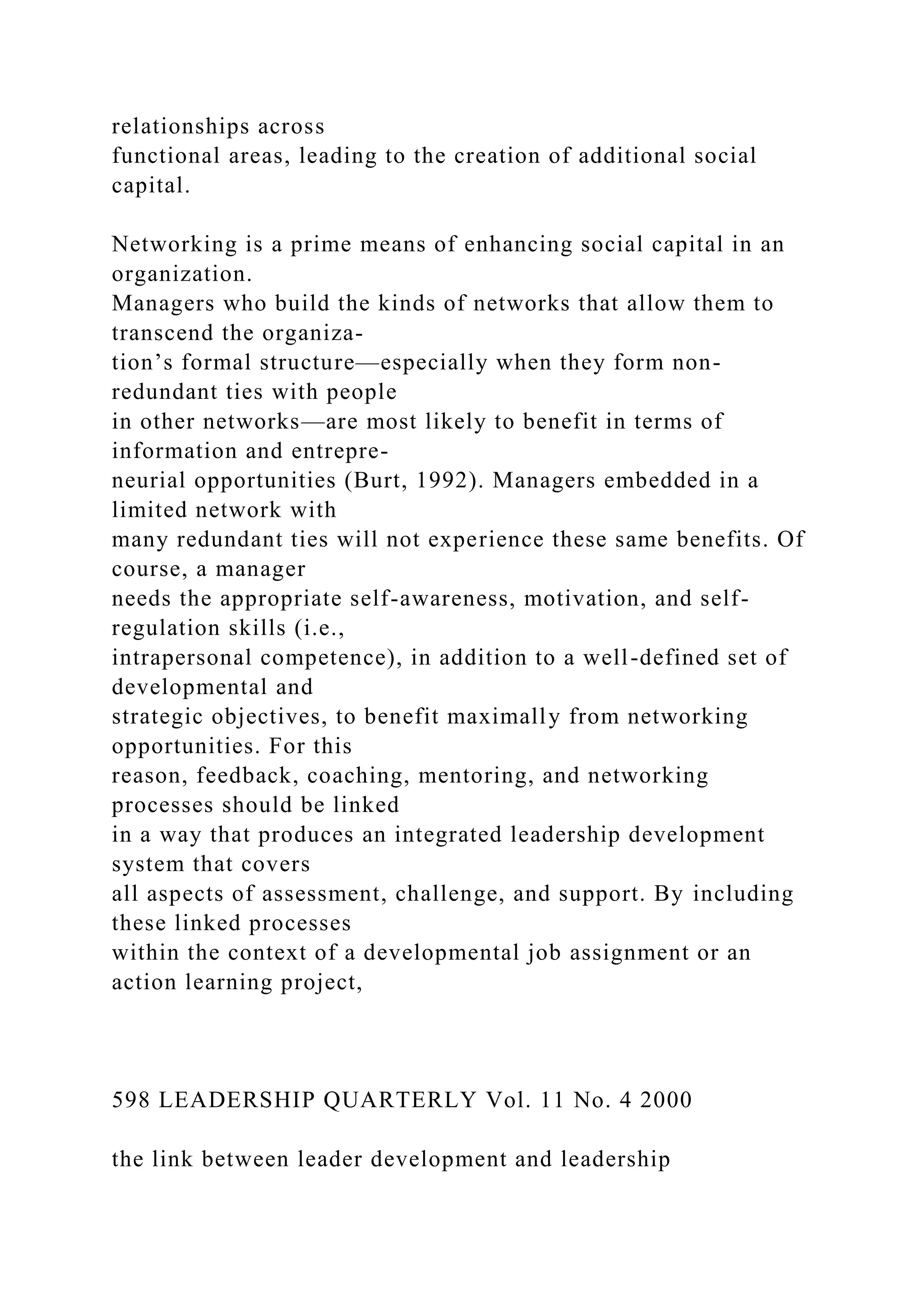 relationships across
functional areas, leading to the creation of additional social
capital.
Networking is a prime means of enhancing social capital in an
organization.
Managers who build the kinds of networks that allow them to
transcend the organiza-
tion’s formal structure—especially when they form non-
redundant ties with people
in other networks—are most likely to benefit in terms of
information and entrepre-
neurial opportunities (Burt, 1992). Managers embedded in a
limited network with
many redundant ties will not experience these same benefits. Of
course, a manager
needs the appropriate self-awareness, motivation, and self-
regulation skills (i.e.,
intrapersonal competence), in addition to a well-defined set of
developmental and
strategic objectives, to benefit maximally from networking
opportunities. For this
reason, feedback, coaching, mentoring, and networking
processes should be linked
in a way that produces an integrated leadership development
system that covers
all aspects of assessment, challenge, and support. By including
these linked processes
within the context of a developmental job assignment or an
action learning project,
598 LEADERSHIP QUARTERLY Vol. 11 No. 4 2000
the link between leader development and leadership
 