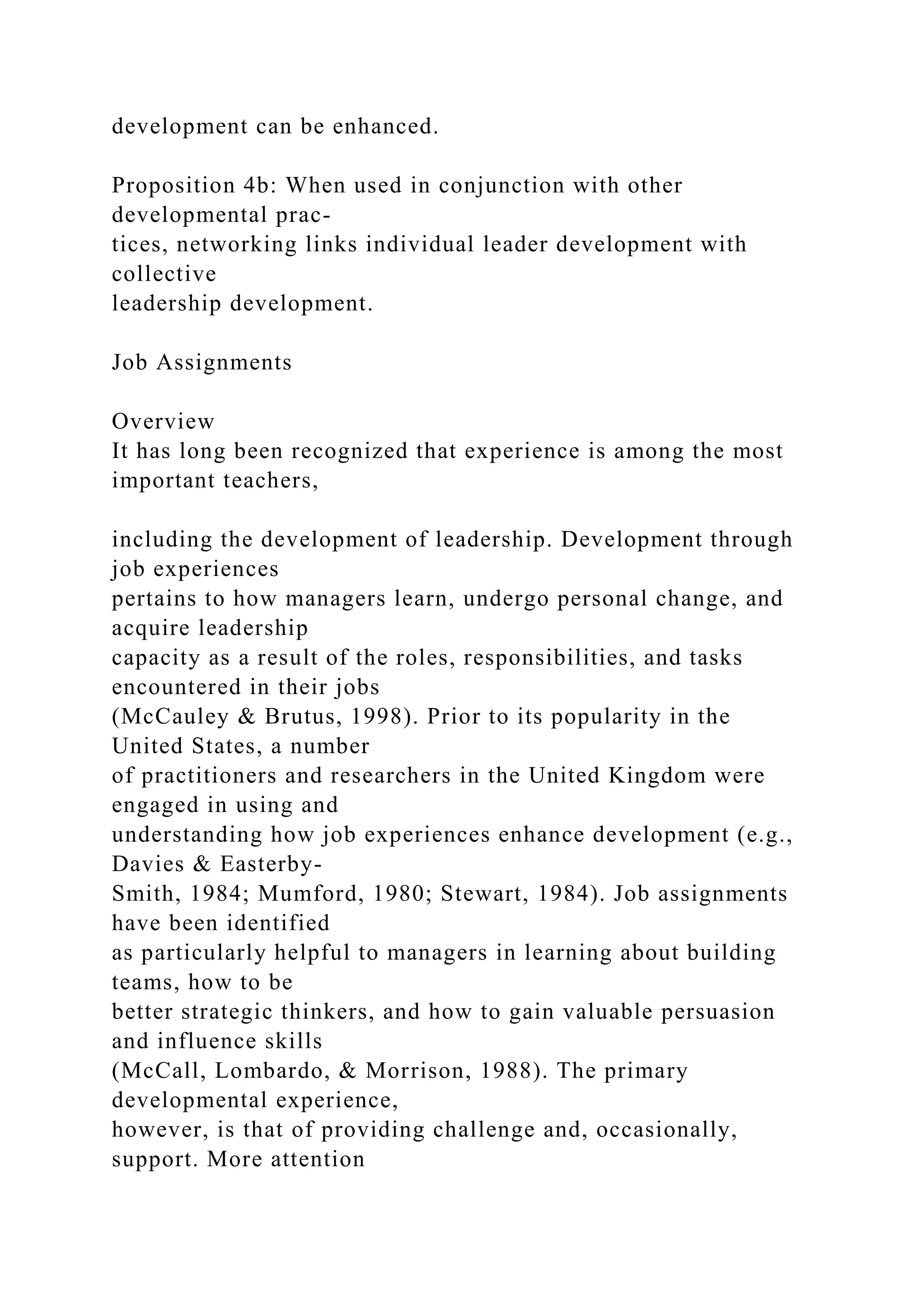 development can be enhanced.
Proposition 4b: When used in conjunction with other
developmental prac-
tices, networking links individual leader development with
collective
leadership development.
Job Assignments
Overview
It has long been recognized that experience is among the most
important teachers,
including the development of leadership. Development through
job experiences
pertains to how managers learn, undergo personal change, and
acquire leadership
capacity as a result of the roles, responsibilities, and tasks
encountered in their jobs
(McCauley & Brutus, 1998). Prior to its popularity in the
United States, a number
of practitioners and researchers in the United Kingdom were
engaged in using and
understanding how job experiences enhance development (e.g.,
Davies & Easterby-
Smith, 1984; Mumford, 1980; Stewart, 1984). Job assignments
have been identified
as particularly helpful to managers in learning about building
teams, how to be
better strategic thinkers, and how to gain valuable persuasion
and influence skills
(McCall, Lombardo, & Morrison, 1988). The primary
developmental experience,
however, is that of providing challenge and, occasionally,
support. More attention
 