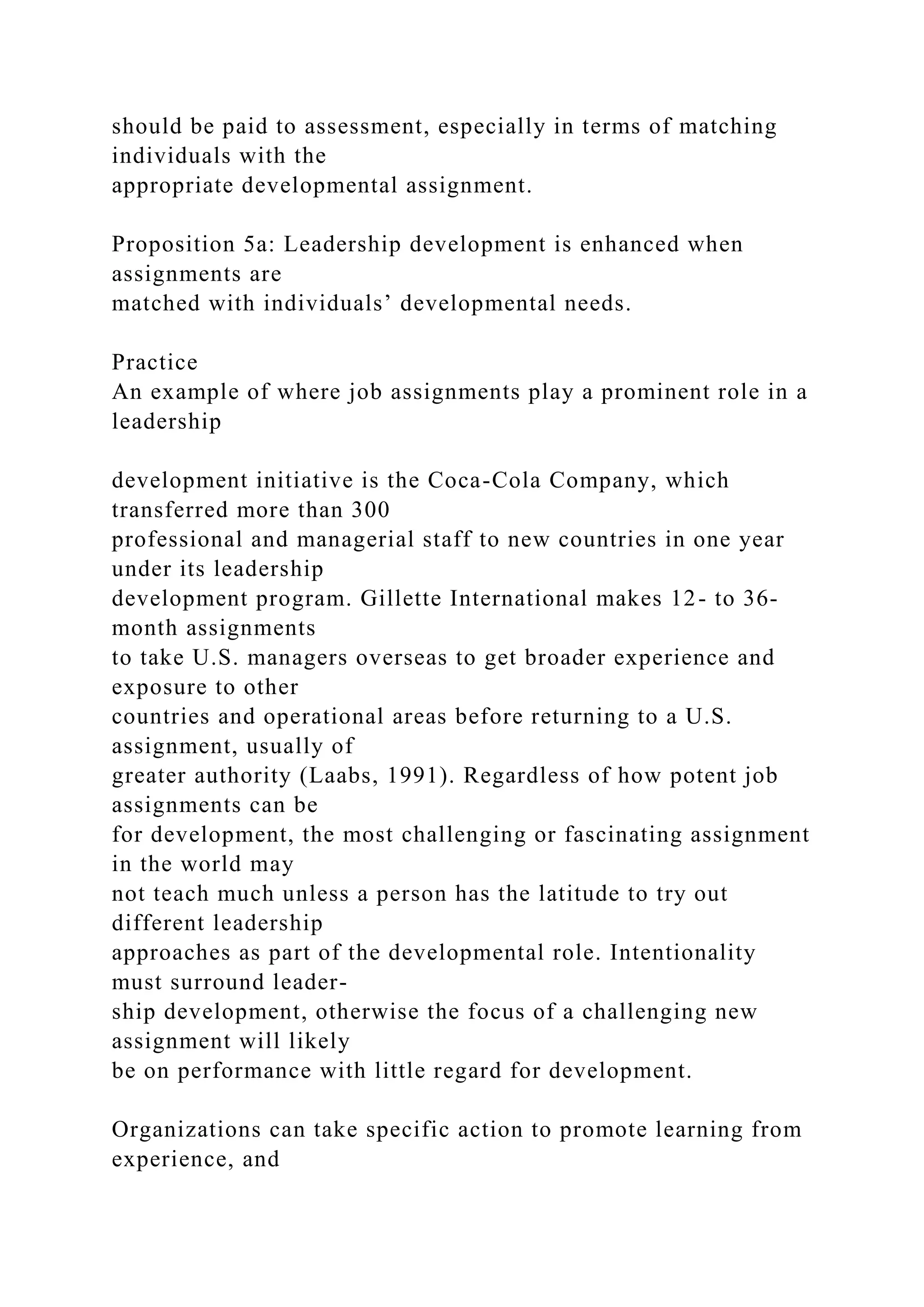 should be paid to assessment, especially in terms of matching
individuals with the
appropriate developmental assignment.
Proposition 5a: Leadership development is enhanced when
assignments are
matched with individuals’ developmental needs.
Practice
An example of where job assignments play a prominent role in a
leadership
development initiative is the Coca-Cola Company, which
transferred more than 300
professional and managerial staff to new countries in one year
under its leadership
development program. Gillette International makes 12- to 36-
month assignments
to take U.S. managers overseas to get broader experience and
exposure to other
countries and operational areas before returning to a U.S.
assignment, usually of
greater authority (Laabs, 1991). Regardless of how potent job
assignments can be
for development, the most challenging or fascinating assignment
in the world may
not teach much unless a person has the latitude to try out
different leadership
approaches as part of the developmental role. Intentionality
must surround leader-
ship development, otherwise the focus of a challenging new
assignment will likely
be on performance with little regard for development.
Organizations can take specific action to promote learning from
experience, and
 