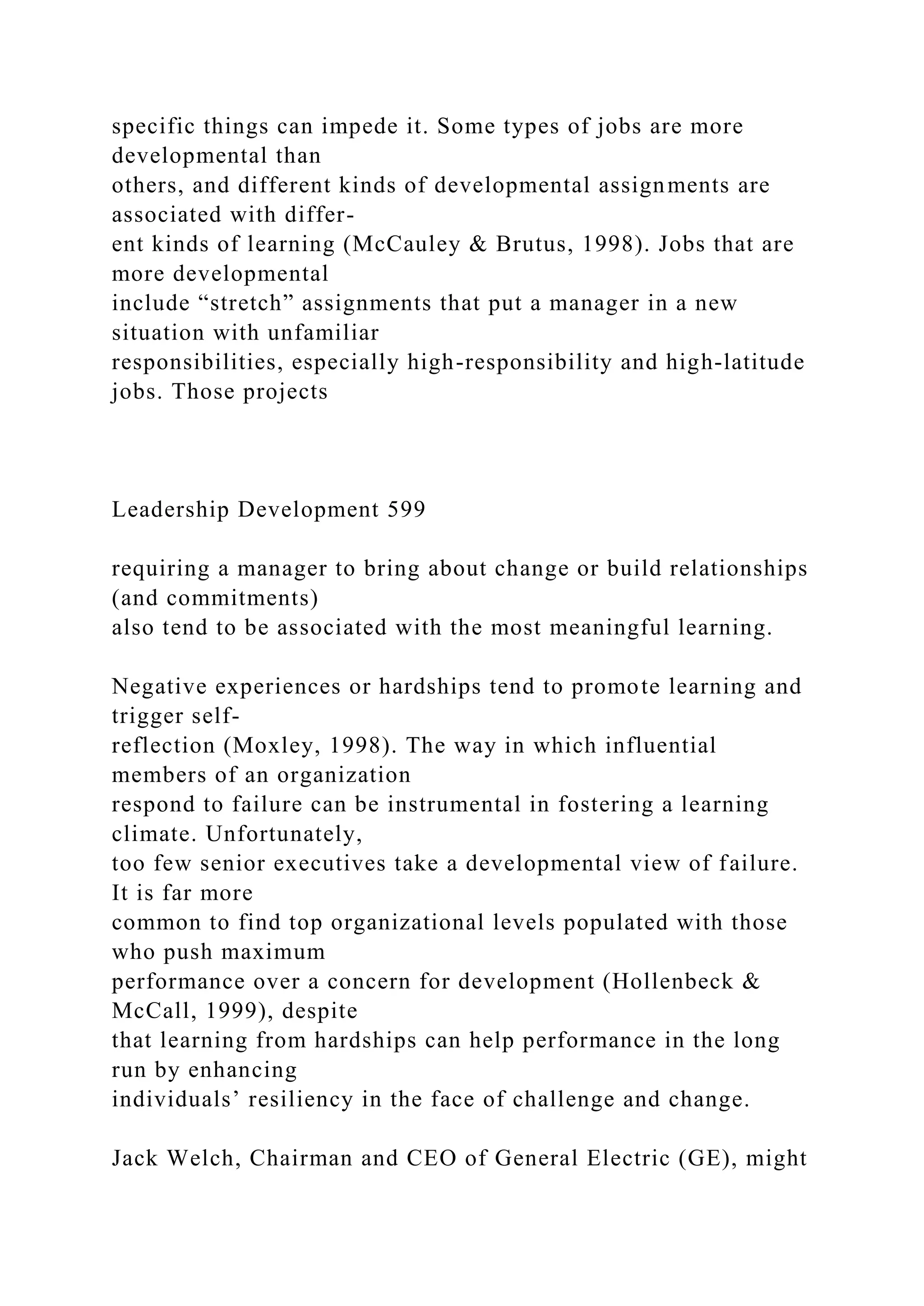 specific things can impede it. Some types of jobs are more
developmental than
others, and different kinds of developmental assignments are
associated with differ-
ent kinds of learning (McCauley & Brutus, 1998). Jobs that are
more developmental
include “stretch” assignments that put a manager in a new
situation with unfamiliar
responsibilities, especially high-responsibility and high-latitude
jobs. Those projects
Leadership Development 599
requiring a manager to bring about change or build relationships
(and commitments)
also tend to be associated with the most meaningful learning.
Negative experiences or hardships tend to promote learning and
trigger self-
reflection (Moxley, 1998). The way in which influential
members of an organization
respond to failure can be instrumental in fostering a learning
climate. Unfortunately,
too few senior executives take a developmental view of failure.
It is far more
common to find top organizational levels populated with those
who push maximum
performance over a concern for development (Hollenbeck &
McCall, 1999), despite
that learning from hardships can help performance in the long
run by enhancing
individuals’ resiliency in the face of challenge and change.
Jack Welch, Chairman and CEO of General Electric (GE), might
 