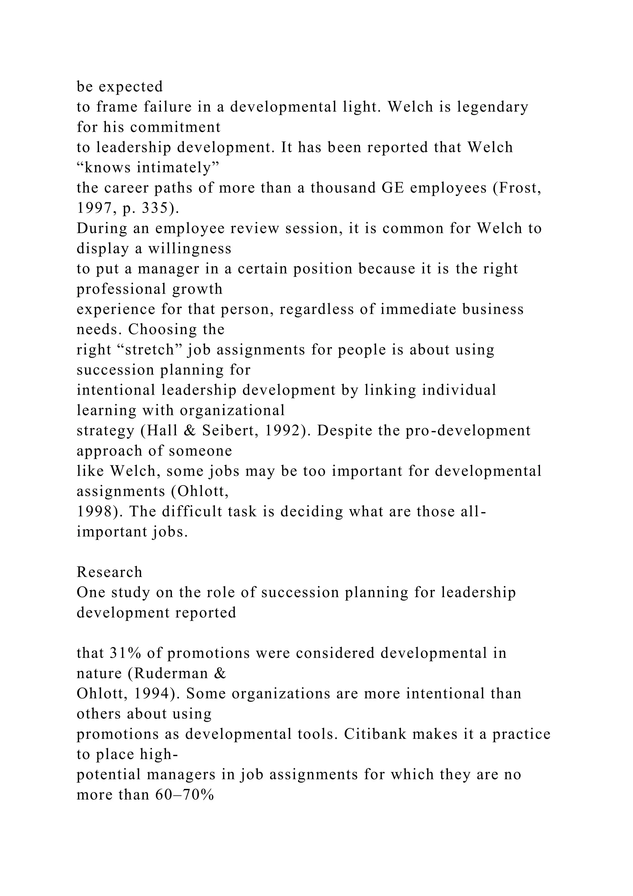 be expected
to frame failure in a developmental light. Welch is legendary
for his commitment
to leadership development. It has been reported that Welch
“knows intimately”
the career paths of more than a thousand GE employees (Frost,
1997, p. 335).
During an employee review session, it is common for Welch to
display a willingness
to put a manager in a certain position because it is the right
professional growth
experience for that person, regardless of immediate business
needs. Choosing the
right “stretch” job assignments for people is about using
succession planning for
intentional leadership development by linking individual
learning with organizational
strategy (Hall & Seibert, 1992). Despite the pro-development
approach of someone
like Welch, some jobs may be too important for developmental
assignments (Ohlott,
1998). The difficult task is deciding what are those all-
important jobs.
Research
One study on the role of succession planning for leadership
development reported
that 31% of promotions were considered developmental in
nature (Ruderman &
Ohlott, 1994). Some organizations are more intentional than
others about using
promotions as developmental tools. Citibank makes it a practice
to place high-
potential managers in job assignments for which they are no
more than 60–70%
 