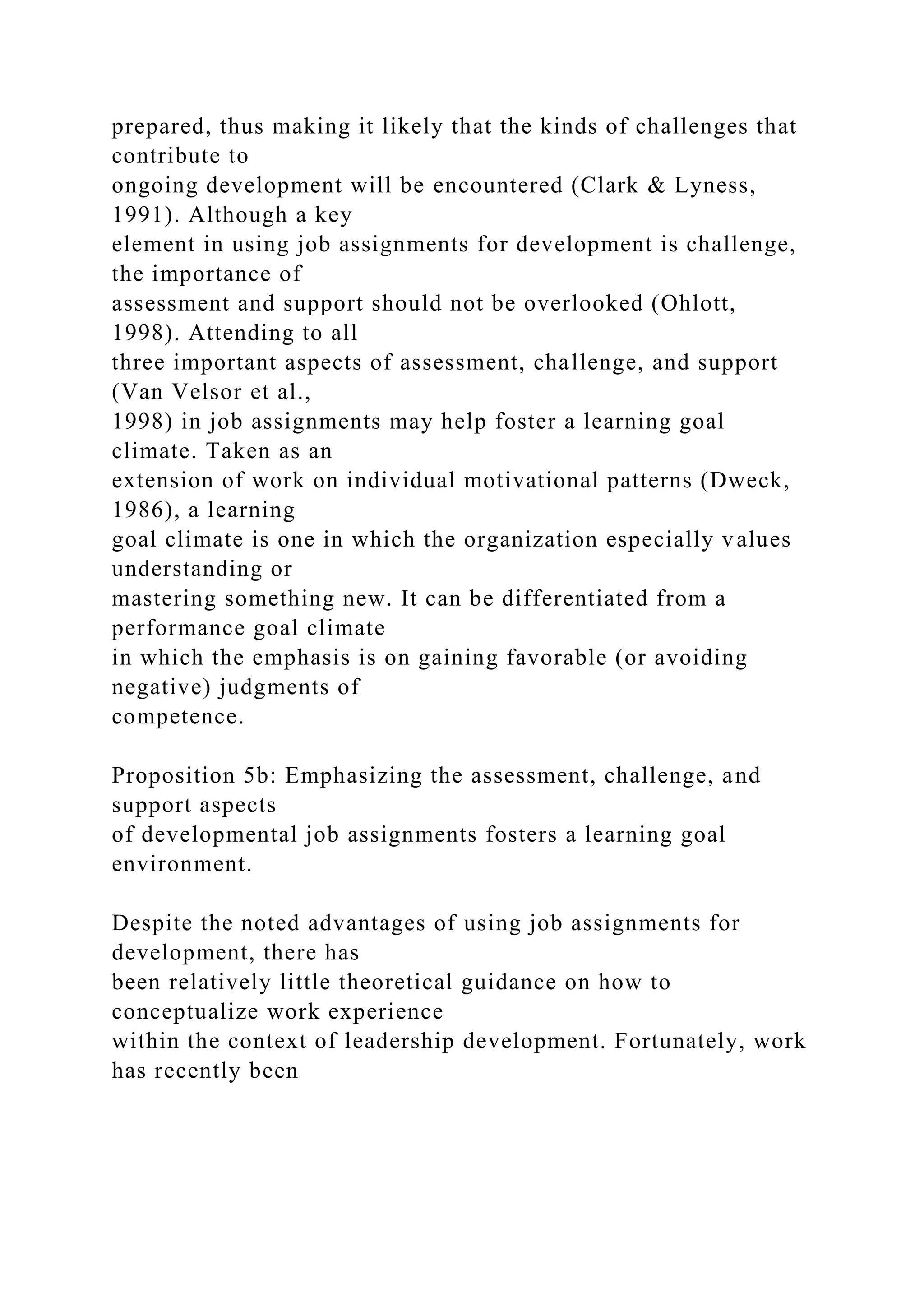 prepared, thus making it likely that the kinds of challenges that
contribute to
ongoing development will be encountered (Clark & Lyness,
1991). Although a key
element in using job assignments for development is challenge,
the importance of
assessment and support should not be overlooked (Ohlott,
1998). Attending to all
three important aspects of assessment, challenge, and support
(Van Velsor et al.,
1998) in job assignments may help foster a learning goal
climate. Taken as an
extension of work on individual motivational patterns (Dweck,
1986), a learning
goal climate is one in which the organization especially values
understanding or
mastering something new. It can be differentiated from a
performance goal climate
in which the emphasis is on gaining favorable (or avoiding
negative) judgments of
competence.
Proposition 5b: Emphasizing the assessment, challenge, and
support aspects
of developmental job assignments fosters a learning goal
environment.
Despite the noted advantages of using job assignments for
development, there has
been relatively little theoretical guidance on how to
conceptualize work experience
within the context of leadership development. Fortunately, work
has recently been
 