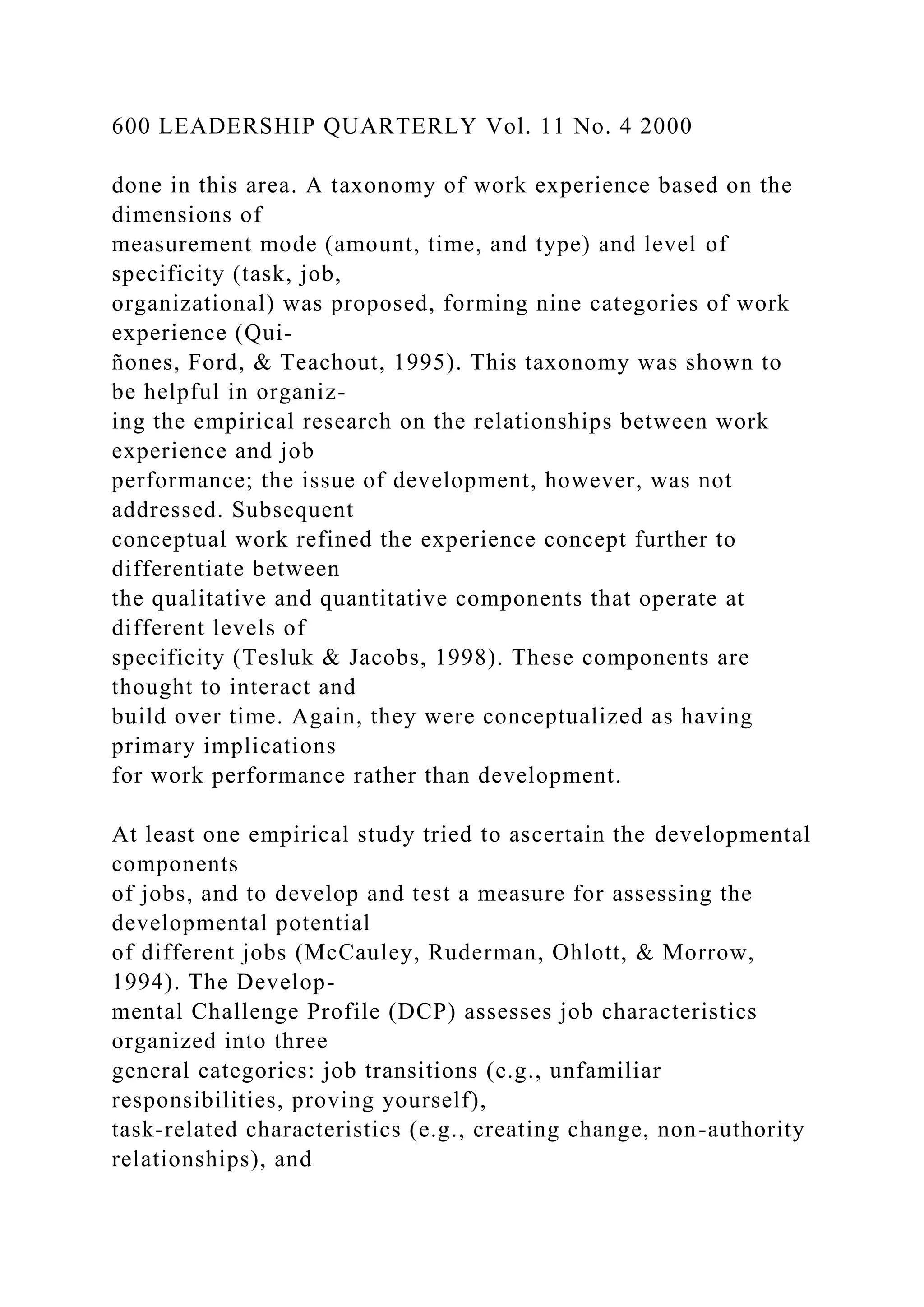 600 LEADERSHIP QUARTERLY Vol. 11 No. 4 2000
done in this area. A taxonomy of work experience based on the
dimensions of
measurement mode (amount, time, and type) and level of
specificity (task, job,
organizational) was proposed, forming nine categories of work
experience (Qui-
ñones, Ford, & Teachout, 1995). This taxonomy was shown to
be helpful in organiz-
ing the empirical research on the relationships between work
experience and job
performance; the issue of development, however, was not
addressed. Subsequent
conceptual work refined the experience concept further to
differentiate between
the qualitative and quantitative components that operate at
different levels of
specificity (Tesluk & Jacobs, 1998). These components are
thought to interact and
build over time. Again, they were conceptualized as having
primary implications
for work performance rather than development.
At least one empirical study tried to ascertain the developmental
components
of jobs, and to develop and test a measure for assessing the
developmental potential
of different jobs (McCauley, Ruderman, Ohlott, & Morrow,
1994). The Develop-
mental Challenge Profile (DCP) assesses job characteristics
organized into three
general categories: job transitions (e.g., unfamiliar
responsibilities, proving yourself),
task-related characteristics (e.g., creating change, non-authority
relationships), and
 