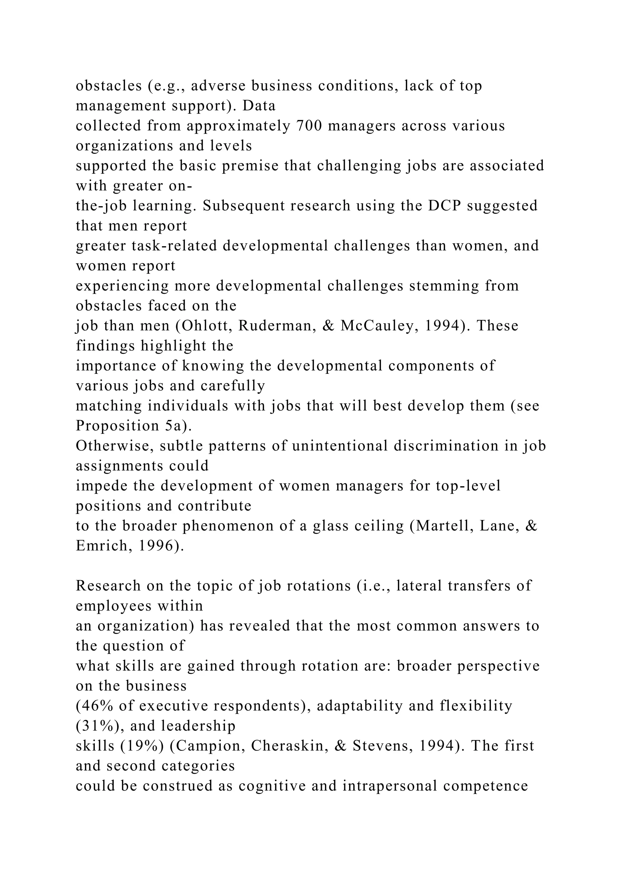 obstacles (e.g., adverse business conditions, lack of top
management support). Data
collected from approximately 700 managers across various
organizations and levels
supported the basic premise that challenging jobs are associated
with greater on-
the-job learning. Subsequent research using the DCP suggested
that men report
greater task-related developmental challenges than women, and
women report
experiencing more developmental challenges stemming from
obstacles faced on the
job than men (Ohlott, Ruderman, & McCauley, 1994). These
findings highlight the
importance of knowing the developmental components of
various jobs and carefully
matching individuals with jobs that will best develop them (see
Proposition 5a).
Otherwise, subtle patterns of unintentional discrimination in job
assignments could
impede the development of women managers for top-level
positions and contribute
to the broader phenomenon of a glass ceiling (Martell, Lane, &
Emrich, 1996).
Research on the topic of job rotations (i.e., lateral transfers of
employees within
an organization) has revealed that the most common answers to
the question of
what skills are gained through rotation are: broader perspective
on the business
(46% of executive respondents), adaptability and flexibility
(31%), and leadership
skills (19%) (Campion, Cheraskin, & Stevens, 1994). The first
and second categories
could be construed as cognitive and intrapersonal competence
 