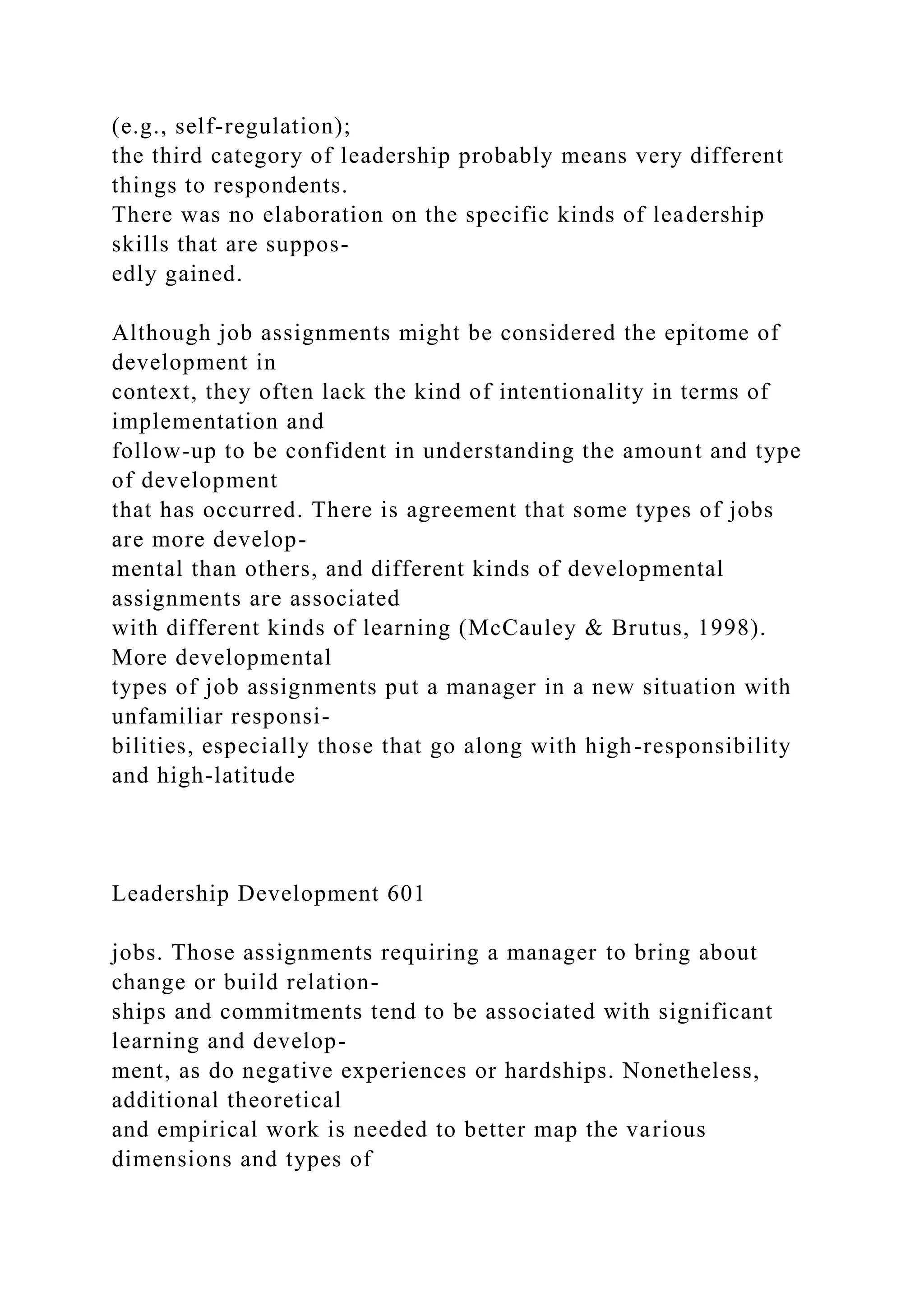 (e.g., self-regulation);
the third category of leadership probably means very different
things to respondents.
There was no elaboration on the specific kinds of leadership
skills that are suppos-
edly gained.
Although job assignments might be considered the epitome of
development in
context, they often lack the kind of intentionality in terms of
implementation and
follow-up to be confident in understanding the amount and type
of development
that has occurred. There is agreement that some types of jobs
are more develop-
mental than others, and different kinds of developmental
assignments are associated
with different kinds of learning (McCauley & Brutus, 1998).
More developmental
types of job assignments put a manager in a new situation with
unfamiliar responsi-
bilities, especially those that go along with high-responsibility
and high-latitude
Leadership Development 601
jobs. Those assignments requiring a manager to bring about
change or build relation-
ships and commitments tend to be associated with significant
learning and develop-
ment, as do negative experiences or hardships. Nonetheless,
additional theoretical
and empirical work is needed to better map the various
dimensions and types of
 