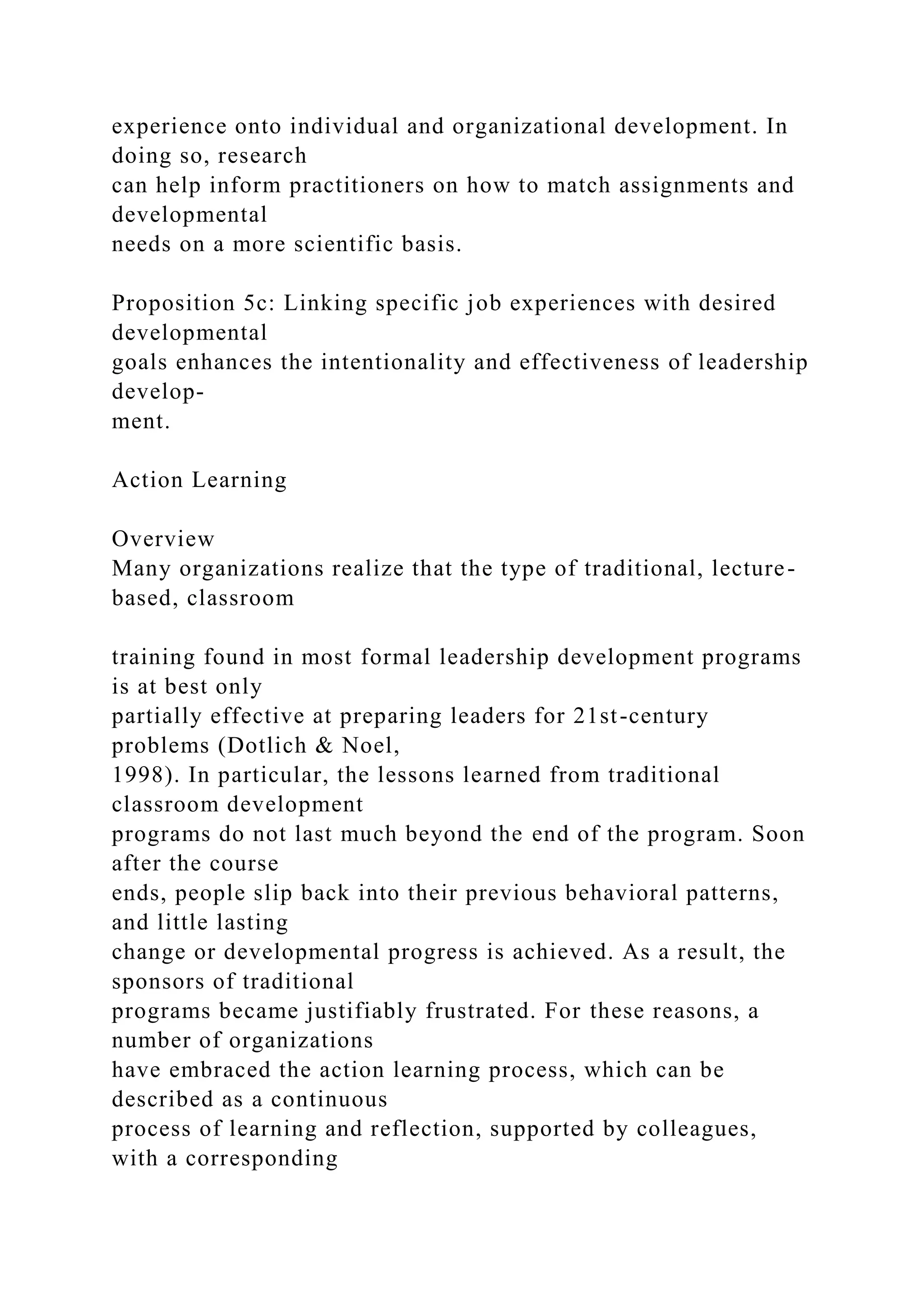 experience onto individual and organizational development. In
doing so, research
can help inform practitioners on how to match assignments and
developmental
needs on a more scientific basis.
Proposition 5c: Linking specific job experiences with desired
developmental
goals enhances the intentionality and effectiveness of leadership
develop-
ment.
Action Learning
Overview
Many organizations realize that the type of traditional, lecture-
based, classroom
training found in most formal leadership development programs
is at best only
partially effective at preparing leaders for 21st-century
problems (Dotlich & Noel,
1998). In particular, the lessons learned from traditional
classroom development
programs do not last much beyond the end of the program. Soon
after the course
ends, people slip back into their previous behavioral patterns,
and little lasting
change or developmental progress is achieved. As a result, the
sponsors of traditional
programs became justifiably frustrated. For these reasons, a
number of organizations
have embraced the action learning process, which can be
described as a continuous
process of learning and reflection, supported by colleagues,
with a corresponding
 