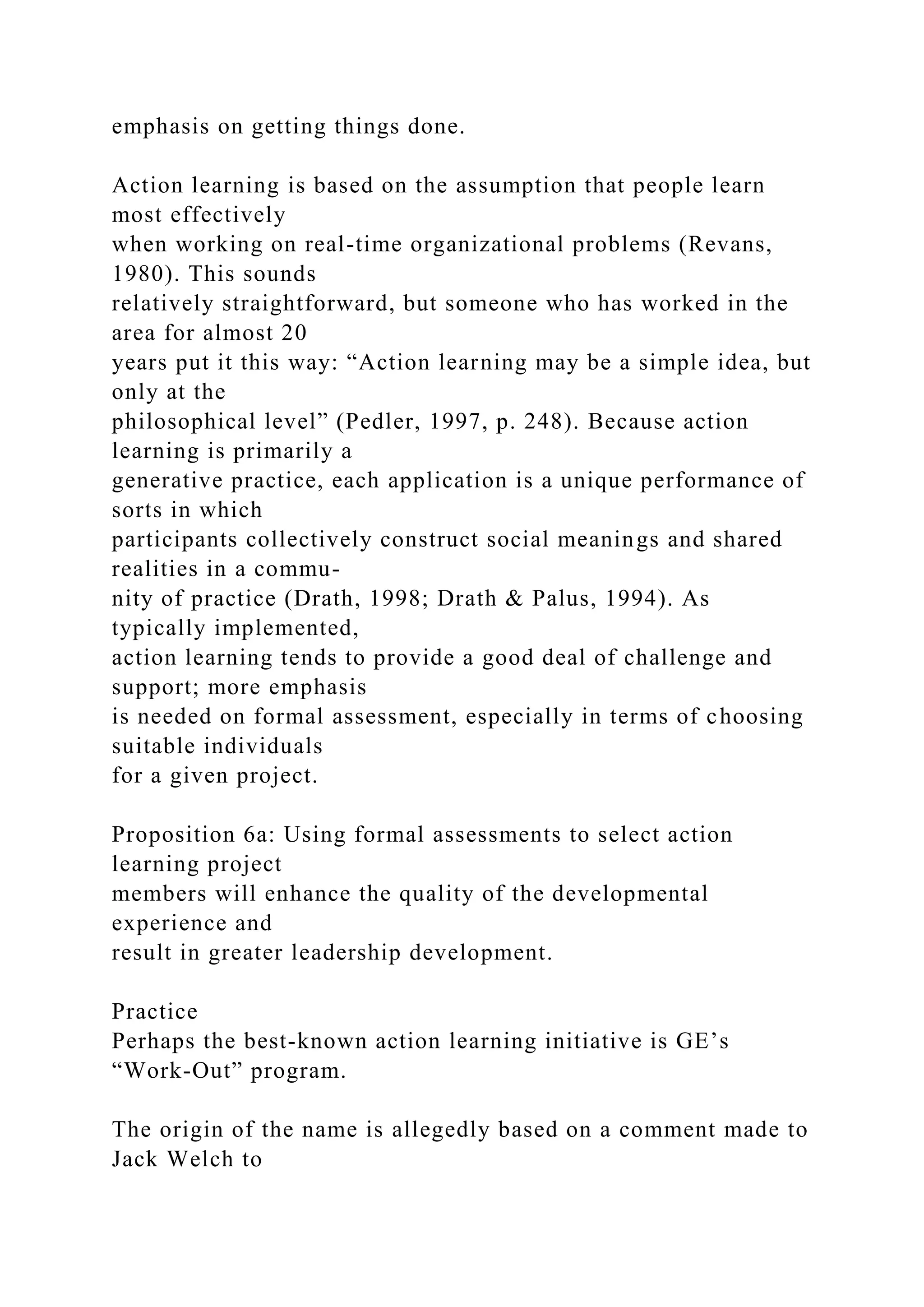 emphasis on getting things done.
Action learning is based on the assumption that people learn
most effectively
when working on real-time organizational problems (Revans,
1980). This sounds
relatively straightforward, but someone who has worked in the
area for almost 20
years put it this way: “Action learning may be a simple idea, but
only at the
philosophical level” (Pedler, 1997, p. 248). Because action
learning is primarily a
generative practice, each application is a unique performance of
sorts in which
participants collectively construct social meanings and shared
realities in a commu-
nity of practice (Drath, 1998; Drath & Palus, 1994). As
typically implemented,
action learning tends to provide a good deal of challenge and
support; more emphasis
is needed on formal assessment, especially in terms of choosing
suitable individuals
for a given project.
Proposition 6a: Using formal assessments to select action
learning project
members will enhance the quality of the developmental
experience and
result in greater leadership development.
Practice
Perhaps the best-known action learning initiative is GE’s
“Work-Out” program.
The origin of the name is allegedly based on a comment made to
Jack Welch to
 