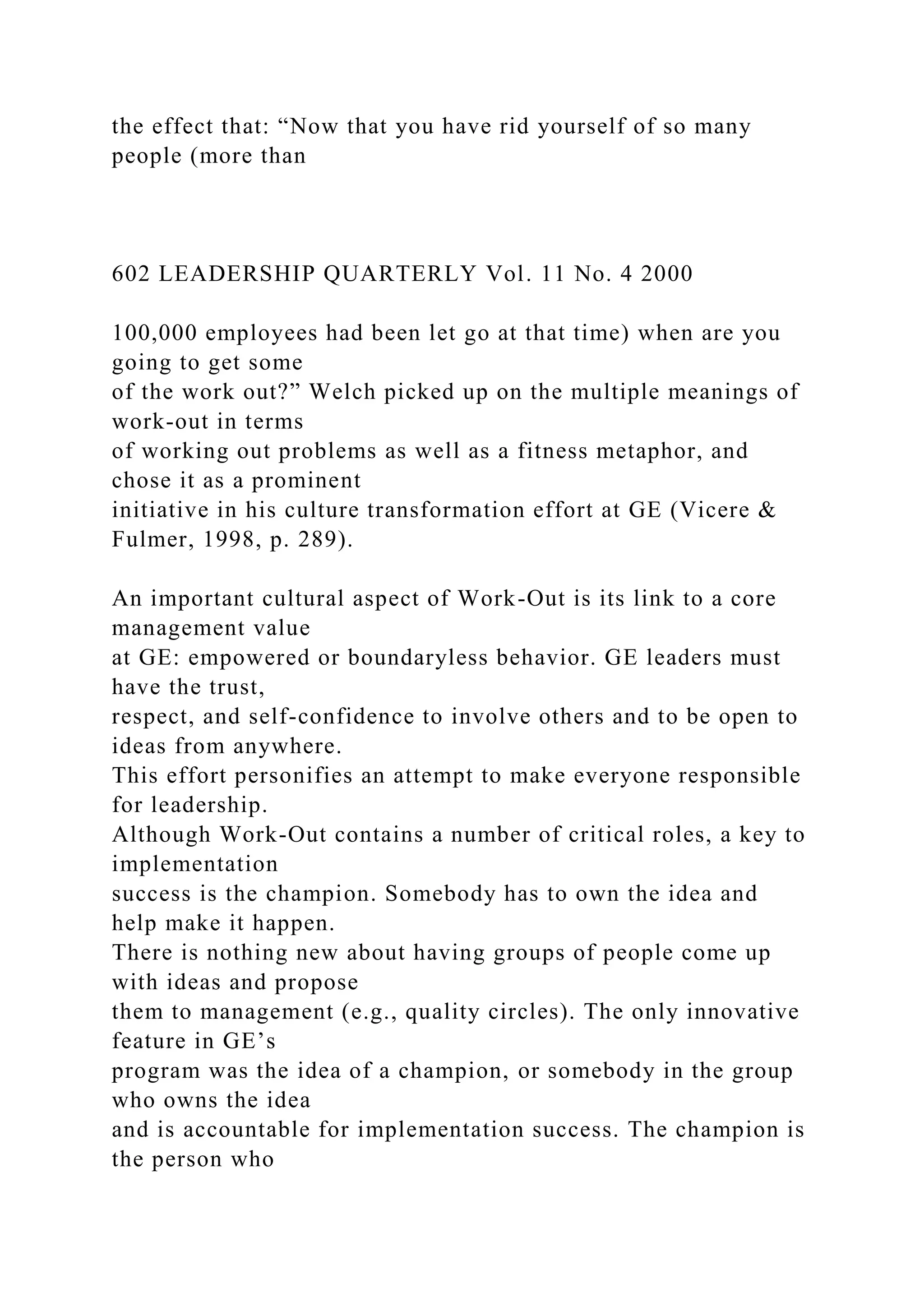 the effect that: “Now that you have rid yourself of so many
people (more than
602 LEADERSHIP QUARTERLY Vol. 11 No. 4 2000
100,000 employees had been let go at that time) when are you
going to get some
of the work out?” Welch picked up on the multiple meanings of
work-out in terms
of working out problems as well as a fitness metaphor, and
chose it as a prominent
initiative in his culture transformation effort at GE (Vicere &
Fulmer, 1998, p. 289).
An important cultural aspect of Work-Out is its link to a core
management value
at GE: empowered or boundaryless behavior. GE leaders must
have the trust,
respect, and self-confidence to involve others and to be open to
ideas from anywhere.
This effort personifies an attempt to make everyone responsible
for leadership.
Although Work-Out contains a number of critical roles, a key to
implementation
success is the champion. Somebody has to own the idea and
help make it happen.
There is nothing new about having groups of people come up
with ideas and propose
them to management (e.g., quality circles). The only innovative
feature in GE’s
program was the idea of a champion, or somebody in the group
who owns the idea
and is accountable for implementation success. The champion is
the person who
 