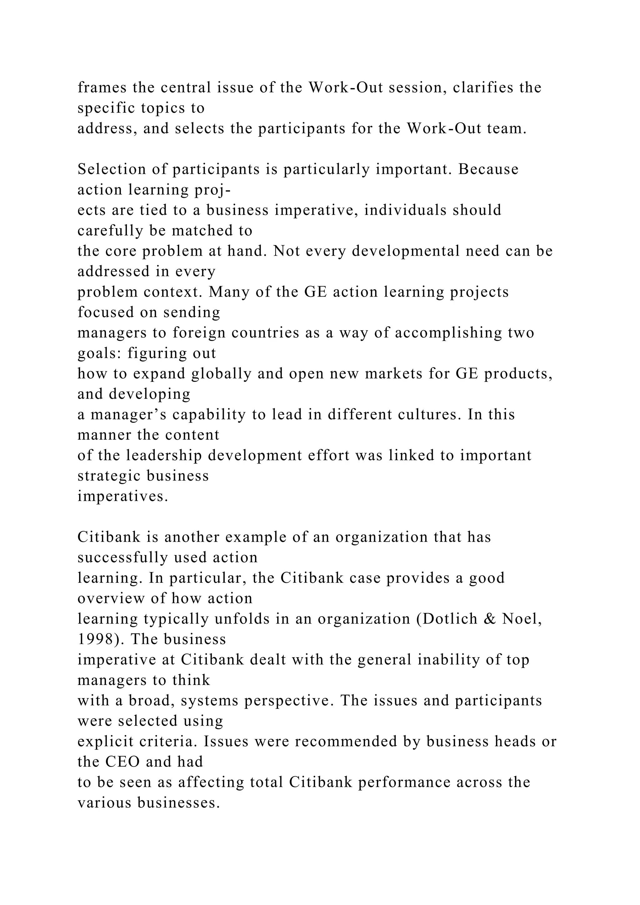 frames the central issue of the Work-Out session, clarifies the
specific topics to
address, and selects the participants for the Work-Out team.
Selection of participants is particularly important. Because
action learning proj-
ects are tied to a business imperative, individuals should
carefully be matched to
the core problem at hand. Not every developmental need can be
addressed in every
problem context. Many of the GE action learning projects
focused on sending
managers to foreign countries as a way of accomplishing two
goals: figuring out
how to expand globally and open new markets for GE products,
and developing
a manager’s capability to lead in different cultures. In this
manner the content
of the leadership development effort was linked to important
strategic business
imperatives.
Citibank is another example of an organization that has
successfully used action
learning. In particular, the Citibank case provides a good
overview of how action
learning typically unfolds in an organization (Dotlich & Noel,
1998). The business
imperative at Citibank dealt with the general inability of top
managers to think
with a broad, systems perspective. The issues and participants
were selected using
explicit criteria. Issues were recommended by business heads or
the CEO and had
to be seen as affecting total Citibank performance across the
various businesses.
 