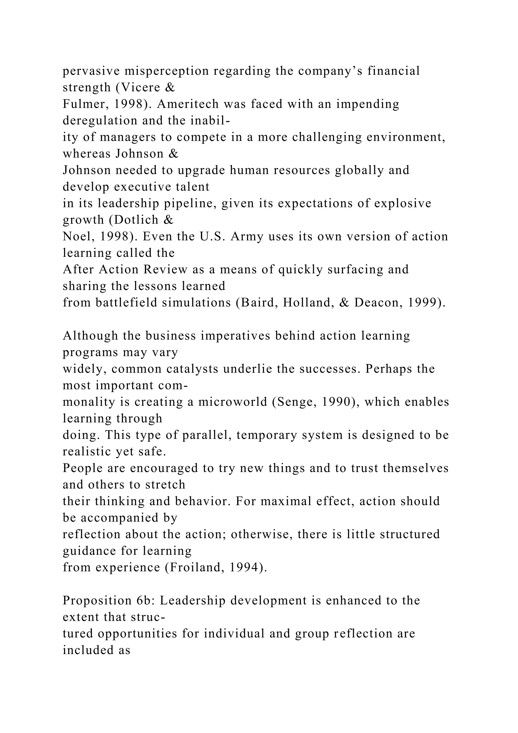 pervasive misperception regarding the company’s financial
strength (Vicere &
Fulmer, 1998). Ameritech was faced with an impending
deregulation and the inabil-
ity of managers to compete in a more challenging environment,
whereas Johnson &
Johnson needed to upgrade human resources globally and
develop executive talent
in its leadership pipeline, given its expectations of explosive
growth (Dotlich &
Noel, 1998). Even the U.S. Army uses its own version of action
learning called the
After Action Review as a means of quickly surfacing and
sharing the lessons learned
from battlefield simulations (Baird, Holland, & Deacon, 1999).
Although the business imperatives behind action learning
programs may vary
widely, common catalysts underlie the successes. Perhaps the
most important com-
monality is creating a microworld (Senge, 1990), which enables
learning through
doing. This type of parallel, temporary system is designed to be
realistic yet safe.
People are encouraged to try new things and to trust themselves
and others to stretch
their thinking and behavior. For maximal effect, action should
be accompanied by
reflection about the action; otherwise, there is little structured
guidance for learning
from experience (Froiland, 1994).
Proposition 6b: Leadership development is enhanced to the
extent that struc-
tured opportunities for individual and group reflection are
included as
 